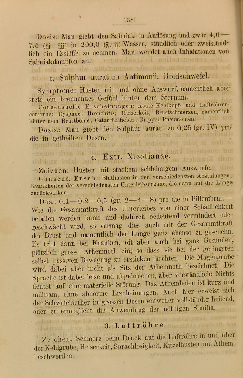 Dosis. Man giebt (len Salmiak in Auflösung und zwar 4,0 — 755 (5j gjj) in 200,0 (gvjjj) Wasser, stündlich oder zweistünd- lich ein Esslöffel zu nehmen. Man wendet auch Inhalationen von Salmiakdämpfen an. b. Sulphur auratum Antimonii. Goldschwefel. Symptome: Husten mit und ohne Auswurf, namentlich aber stets ein brennendes Gefühl hinter dem Sternum. Conseusuelle Erscheinungen: Acute Kehlkopf- und Luftröhren- catarrhe; Dyspnoe; Bronchitis; Heiserkeit, Brustschmerzen, namentlich hinter dem Brustbeine; Catarrhalfieber; Grippe; Pneumonien. Dosis.: Man giebt den Sulphur aurat. zu 0,25 (gr. IV) pro die in getheilten Dosen. c. Extr. Nicotianae. Zeichen: Husten mit starkem schleimigem Auswurfe. Consens. Er sch.: Bluthusten in den verschiedensten Abstufungen; Krankheiten der verschiedensten Unterleibsorgane, die dann auf die Lunge zurückwirken. Dos.: 0,1 —0,2—0,5 (gr. 2—4—8) pro die in Pillenform.- Wie die Gesammtkraft des Unterleibes von einer Schädlichkeit befallen werden kann und dadurch bedeutend vermindert oder geschwächt wird, so vermag dies .auch mit der Gesammtkraft der Brust nnd namentlich der Lunge ganz ebenso zu gesehehn. Es tritt dann bei Kranken, oft aber auch bei ganz Gesunden, plötzlich grosse Athemnoth ein, so dass sie bei der geringsten selbst passiven Bewegung zu ersticken fürchten. Die Magengrube wird dabei aber nicht als Sitz der Athemnoth bezeichnet. Die Sprache ist dabei leise und abgebrochen, aber verständlich: -Nichts deutet auf eine materielle Störung. Das Athemholen ist kurz und mühsam, ohne abnorme Erscheinungen. Auch hier erweist sic i der Schwefelaether in grossen Dosen entweder vollständig heilend, oder er ermöglicht die Anwendung der nöthigen Similia. 3. Luftröhre Zeichen. Schmerz beim Druck auf die Luftröhre in und iibei der Kehlgrube, Heiserkeit, Sprachlosigkeit, Kitzelhusten und At lem- beschwerden.