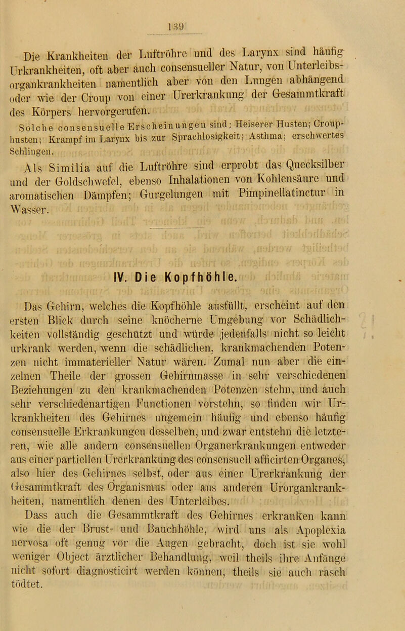 Die Krankheiten der Luftröhre und des Larynx sind häufig Urkrankheiten, oft aber auch consensueller Natur, von Unteileibs organkrankheiten namentlich aber von den Lungen abhängend oder wie der Croup von einer Urerkrankung der Gesammtki aft des Körpers hervorgerufen. Solche consensuelle Erscheinungen sind: Heiserer Husten; Croup- husten; Krampf im Larynx bis zur Sprachlosigkeit; Asthma; erschwertes Schlingen. Als Similia auf die Luftröhre sind erprobt das Quecksilber und der Goldschwefel, ebenso Inhalationen von Kohlensäure und aromatischen Dämpfen; Gurgelungen mit Pimpinellatinctur in Wasser. IV. Die Kopfhöhle. Das Gehirn, welches die Kopfhöhle ausfüllt, erscheint auf den ersten Blick durch seine knöcherne Umgebung vor Schädlich- keiten vollständig geschützt und würde jedenfalls nicht so leicht urkrank werden, wenn die schädlichen, krankmachenden Poten- zen nicht immaterieller Natur wären. Zumal nun aber che ein- zelnen Theile der grossen Gehirnmasse in sehr verschiedenen Beziehungen zu den krankmachenden Potenzen stehn, und auch sehr verschiedenartigen Functionen vorstehn, so finden wir Ur- krankheiten des Gehirnes ungemein häufig und ebenso häufig consensuelle Erkrankungen desselben, und zwar entstehn die letzte- ren, wie alle andern consensuellen Organerkrankungen entweder aus einer partiellen Urerkrankung des consensuell afficirten Organes, also hier des Gehirnes selbst, oder aus einer Urerkrankung der Gesammtkraft des Organismus oder aus anderen Urorgankrank- heiten, namentlich denen des Unterleibes. Dass auch die Gesammtkraft des Gehirnes erkranken kann wie die der Brust- und Bauchhöhle, wird uns als Apoplexia nervosa oft genug vor die Augen gebracht, doch ist sie wohl weniger Object ärztlicher Behandlung, weil theils ihre Anfänge nicht sofort diagnosticirt werden können, theils sie auch rasch tödtet.
