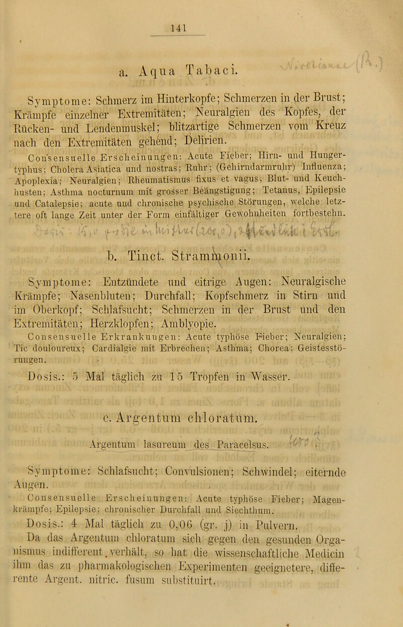 a. Aqua T a b a c i. Symptome: Schmerz im Hinterkopfe; Schmerzen in der Brust; Krämpfe einzelner Extremitäten; Neuralgien des Kopfes, der Rücken- und Lendenmuskel; blitzartige Schmerzen vom Kreuz nach den Extremitäten gehend; Delirien. Con'sensuelle Erscheinungen: Acute Fieber; Hirn- und Hunger- typhus; Cholera Asiatica und nostras; Ruhr; (Gehirndarmruhr) Influenza; Apoplexia; Neuralgien; Rheumatismus fixus et vagus; Blut- und Keuch- husten; Asthma nocturnum mit grosser Beängstigung; Tetanus, Epüepsie und Catalepsie; acute und chronische psychische Störungen, welche letz- tere oft lange Zeit unter der Form einfältiger Gewohnheiten fortbestehn. » , ff tM ; i-M [tu }Aud M b. Tinct. Strammonii. Symptome: Entzündete und eitrige Augen: Neuralgische Krämpfe; Nasenbluten; Durchfall; Kopfschmerz in Stirn und im Oberkopf; Schlafsucht; Schmerzen in der Brust und den Extremitäten; Herzklopfen; Amblyopie. Consensuelle Erkrankungen: Acute typhöse F-ieber; Neuralgien; Tic douloureux; Cardialgie mit Erbrechen; Asthma; Chorea; Geistesstö- rungen. Dosis.: 5 Mal täglich zu 15 Tropfen in Wasser. c. Argentum chloratum. Argentum lasureum des Paracelsus. Symptome: Schlafsucht; Convulsionen; Schwindel; eiternde Augen. Consensuelle Erscheinungen: Acute typhöse Fieber; Magen- krämpfe; Epilepsie; chronischer Durchfall und Siechthum. Dosis.: 4 Mal täglich zu 0,06 (gr. j) in Pulvern. Da das Argentum chloratum sich gegen den gesunden Orga- nismus indifferent.verhält, so hat die wissenschaftliche Medicin ihm das zu pharmakologischen Experimenten geeignetere, diffe- rente Argent. nitric. fusum substituirt.