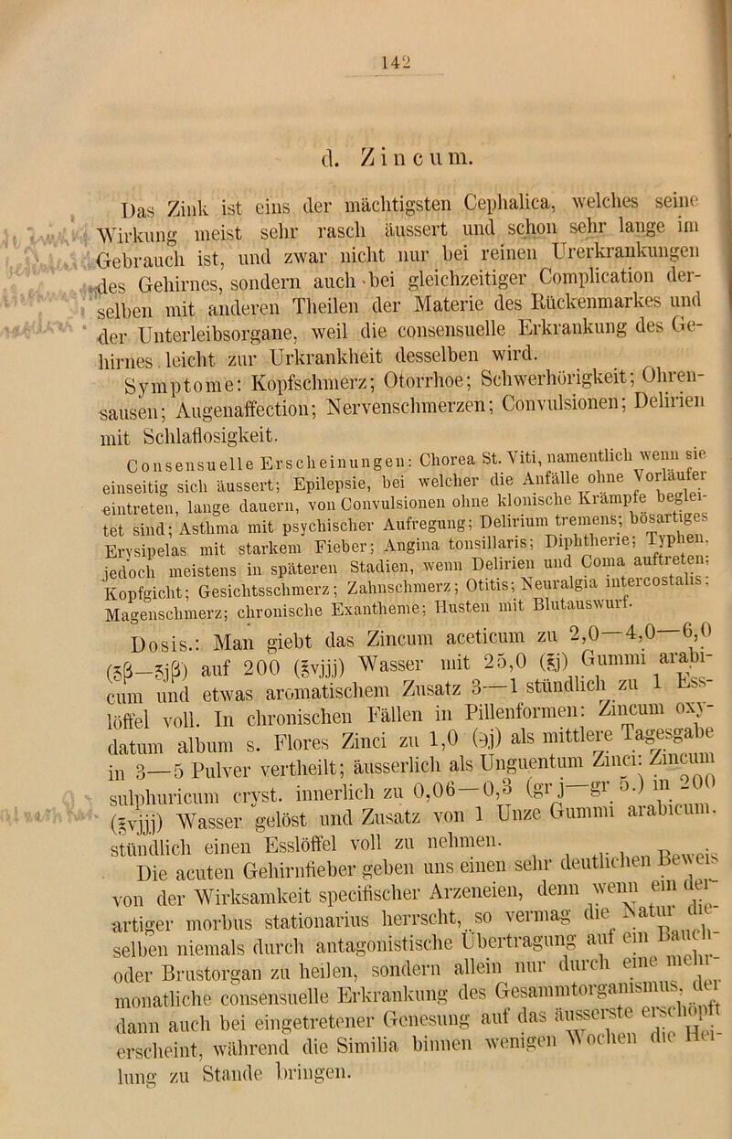 cl. / i n c u m. Das Zink ist eins der mächtigsten Cephalica, welches seine Wirkung meist sehr rasch äussert und schon sehr lange im Gebrauch ist, und zwar nicht nur hei reinen Urerkrankungen des Gehirnes, sondern auch-bei gleichzeitiger Complication der- selben mit anderen Theilen der Materie des Rückenmarkes und der Unterleibsorgane, weil die consensuelle Erkrankung des Ge- hirnes leicht zur Urkrankheit desselben wird. Symptome: Kopfschmerz; Otorrhoe; Schwerhörigkeit; Ohren- sausen; Augenaffection; Nervenschmerzen; Convulsionen; Delirien mit Schlaflosigkeit. Consensuelle Erscheinungen: Chorea St. Viti, namentlich wenn sie einseitig sich äussert; Epilepsie, bei welcher die Anfälle ohne Vorläufer «intreten, lange dauern, von Convulsionen ohne klonische Krampfe begle tet sind; Asthma mit psychischer Aufregung; Delirium tremens; bösartiges Erysipelas mit starkem Fieber; Angina tonsillaris; Diphtherie; T pl en, jedoch meistens in späteren Stadien, wenn Delirien und Coma auftreten, Kopfgicht; Gesichtsschmerz; Zahnschmerz; Otitis; Keuralgia lntei cosk . Magenschmerz; chronische Exantheme; Husten mit Blutauswurt. Dosis.: Man giebt das Zincum aceticum zu 2,0—4,0—6,0 (5ß-5jß) auf 200 (gvjjj) Wasser mit 25,0 (g) Gummi arabi- cum und etwas aromatischem Zusatz 3—1 stündlich zu 1 löft'el voll. In chronischen Fällen in Pillenformen: Zincum oxj- datum album s. Flores Zinci zu 1,0 bj) Ms mittlere Tag^ ® in 3—5 Pulver vertheilt; äusserhch als Unguentum Zinci. Zincii sulphuricum crvst. innerlich zu 0,06—0,o (gij ° ~ (gvjjj) Wasser gelöst und Zusatz von 1 Unze Gummi aiabieu . stündlich einen Esslöffel voll zu nehmen. Die acuten Gehirnfieber geben uns einen sehr deutlichen Bewen von der Wirksamkeit specifischer Arzeneien, denn wenn ein i artiger morbus stationarius herrscht, so vermag die Natuijh selben niemals durch antagonistische Übertragung au cm* oder Brustorgan zu heilen, sondern allein nur duu i tun monatliche consensuelle Erkrankung des Gesammtorgamsmu dann auch bei eingetretener Genesung aut das äusseis e eise q erscheint, während die Similia binnen wenigen M oclien die Hei- lung zu Stande bringen.