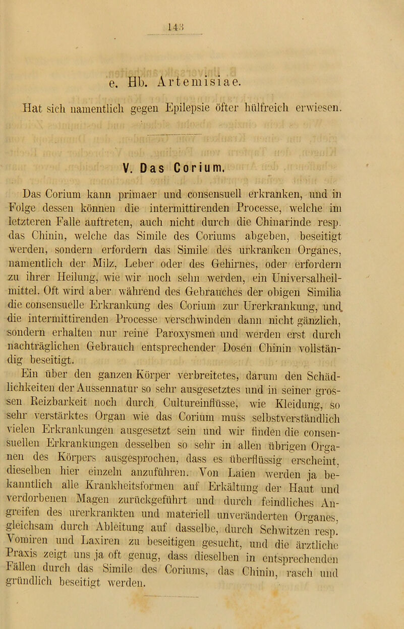 14:5 e. Hb. Artemisiae. Hat sich namentlich gegen Epilepsie öfter hülfreich erwiesen. V. Das Corium. Das Corium kann primaer und consensuell erkranken, und in Folge dessen können die intermittirenden Processe, welche im letzteren Falle auftreten, auch nicht durch die Chinarinde resp. das Chinin, welche das Simile des Coriums abgeben, beseitigt werden, sondern erfordern das Simile des urkranken Organes, namentlich der Milz, Leber oder des Gehirnes, oder erfordern zu ihrer Heilung, wie wir noch sehn werden, ein Universalheil- mittel. Oft wird aber während des Gebrauches der obigen Similia die consensuelle Erkrankung des Corium zur Urerkrankung, und, die intermittirenden Processe verschwinden dann nicht gänzlich, sondern erhalten nur reine Paroxysmen und werden erst durch nachträglichen Gebrauch entsprechender Dosen Chinin vollstän- dig beseitigt. Ein über den ganzen Körper verbreitetes, darum den Schäd- lichkeiten der Aussennatur so sehr ausgesetztes und in seiner gros- sen Reizbarkeit noch durch Cultureinflüsse, wie Kleidung, so sehr verstärktes Organ wie das Corium muss selbstverständlich vielen Erkrankungen ausgesetzt sein und Avir finden die consen- suellen Erkrankungen desselben so sehr in allen übrigen Orga- nen des Körpers ausgesprochen, dass es überflüssig erscheint, dieselben hier einzeln anzuführen. Von Laien Averden ja be- kanntlich alle Krankheitsformen auf Erkältung der Haut und verdorbenen Magen zurückgeführt und durch feindliches An- greifen des urerkrankten und materiell unveränderten Organes gleichsam dui ch Ableitung auf dasselbe, durch ScliAvitzen resp. Vomiren und Laxiren zu beseitigen gesucht, und die ärztliche laxis zeigt uns ja oft genug, dass dieselben in entsprechenden Fällen durch das Simile des Coriums, das Chinin, rasch und gründlich beseitigt werden.