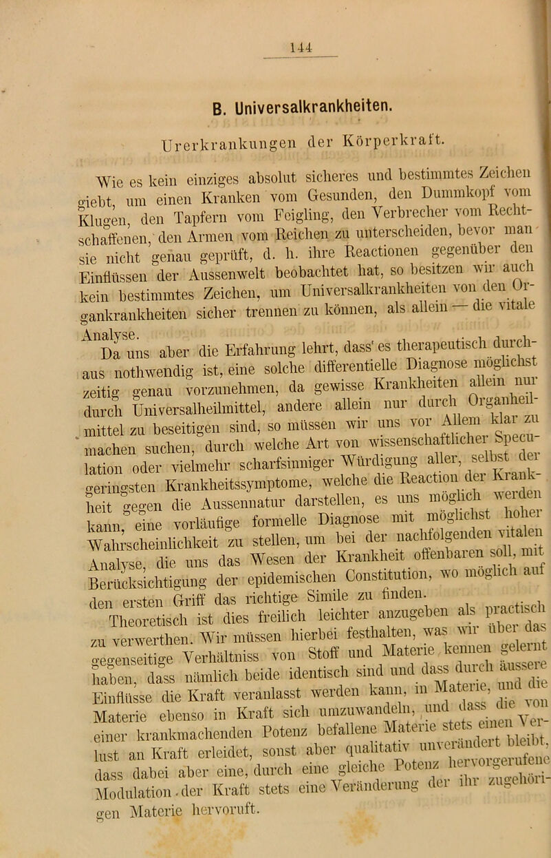 B. Universalkrankheiten. Urerkrankungen der Körperkralt. Wie es kein einziges absolut sicheres und bestimmtes Zeichen triebt um einen Kranken vom Gesunden, den Dummkopf vom Klugen den Tapfern vom Feigling, den Verbrecher vom Recht- schaffenen, den Armen vom Reichen zu unterscheiden, bevor man sie nicht genau geprüft, d. h. ihre Reactionen gegenüber den Einflüssen der Aussenwelt beobachtet hat, so besitzen an n auc 1 kein bestimmtes Zeichen, um Universalkrankherten von den Or- eankrankheiten sicher trennen zu können, als allem die vitale A'Da uns aber die Erfahrung lehrt, dass' es therapeutisch durch- aus „othwendig ist, eine solche differentielle »e moghcto zeitig genau vorzunehmen, da gewisse Krankheiten allem nur durch Universalheilmittel, andere allem nur durch Oiganh mittel zu beseitigen sind, so müssen wir uns vor Allem klai zu ' machen suchen, durch welche Art von lation oder vielmehr scharfsinniger Würdigung aller, selbst •remmsten Krankheitssymptome, welche die Reaction der Kra he Cn die Aussennatur darstellen, es uns möbelt werden aun eine vorläufige formelle Diagnose mit möglichst hoher Wahrscheinlichkeit zu stellen, um bei der nachfolgenden vitalen Analyse die uns das Wesen der Krankheit offenbaren soll, mit Berücksichtigung der epidemischen Constitution, wo möglich auf den ersten Griff das richtige Snmle zu finden. . , Theoretisch ist dies freilich leichter anzugeben ab piactisch zu vervverthen. Wir müssen hierbei festlialten, was gegenseitige Verhält,liss von Stoff und Materie kenne» ge haben, dass nämlich beide identisch sind und dass dmdiausse Einflüsse die Kraft veranlasst werden kann, m Matene, ^ Materie ebenso in Kraft sich umzuwandeln, ui <yer_ einer krankmachenden Potenz befallene Matene st bist an Kraft erleidet, sonst aber qualitativ u n«^MtotWabt, dass dabei aber eine, durch eine gleiche Po . ' hr i_ Modulation.der Kraft stets eine Veränderung du du zu^e gen Materie hervoruft.