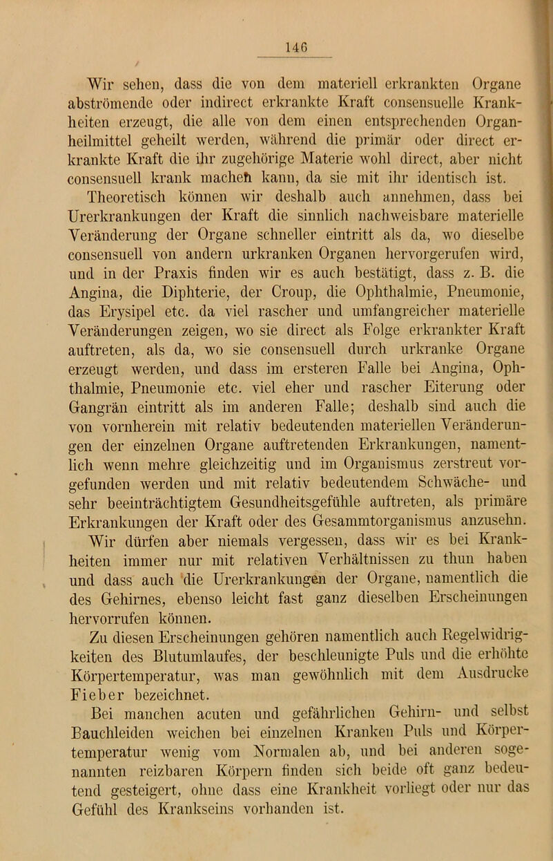 Wir sehen, dass die von dem materiell erkrankten Organe abströmende oder indirect erkrankte Kraft consensuelle Krank- heiten erzeugt, die alle von dem einen entsprechenden Organ- heilmittel geheilt werden, während die primär oder direct er- krankte Kraft die ihr zugehörige Materie wohl direct, aber nicht consensuell krank macheh kann, da sie mit ihr identisch ist. Theoretisch können wir deshalb auch annehmen, dass bei Urerkrankungen der Kraft die sinnlich nachweisbare materielle Veränderung der Organe schneller eintritt als da, wo dieselbe consensuell von andern urkranken Organen hervorgerufen wird, und in der Praxis finden wir es auch bestätigt, dass z. B. die Angina, die Diphterie, der Croup, die Ophthalmie, Pneumonie, das Erysipel etc. da viel rascher und umfangreicher materielle Veränderungen zeigen, wo sie direct als Folge erkrankter Kraft auftreten, als da, wo sie consensuell durch urkranke Organe erzeugt werden, und dass im ersteren Falle bei Angina, Oph- thalmie, Pneumonie etc. viel eher und rascher Eiterung oder Gangrän eintritt als im anderen Falle; deshalb sind auch die von vornherein mit relativ bedeutenden materiellen Veränderun- gen der einzelnen Organe auftretenden Erkrankungen, nament- lich wenn mehre gleichzeitig und im Organismus zerstreut vor- gefunden werden und mit relativ bedeutendem Schwäche- und sehr beeinträchtigtem Gesundheitsgefühle auftreten, als primäre Erkrankungen der Kraft oder des Gesammtorganismus anzusekn. Wir dürfen aber niemals vergessen, dass wir es bei Krank- heiten immer nur mit relativen Verhältnissen zu thun haben und dass auch die Urerkrankungen der Organe, namentlich die des Gehirnes, ebenso leicht fast ganz dieselben Erscheinungen hervorrufen können. Zu diesen Erscheinungen gehören namentlich auch Regelwidrig- keiten des Blutumlaufes, der beschleunigte Puls und die erhöhte Körpertemperatur, was man gewöhnlich mit dem Ausdrucke Fieber bezeichnet. Bei manchen acuten und gefährlichen Gehirn- und selbst Bauchleiden weichen bei einzelnen Kranken Puls und Körper- temperatur wenig vom Normalen ab, und bei anderen soge- nannten reizbaren Körpern finden sich beide oft ganz bedeu- tend gesteigert, ohne dass eine Krankheit vorliegt oder nur das Gefühl des Krankseins vorhanden ist.