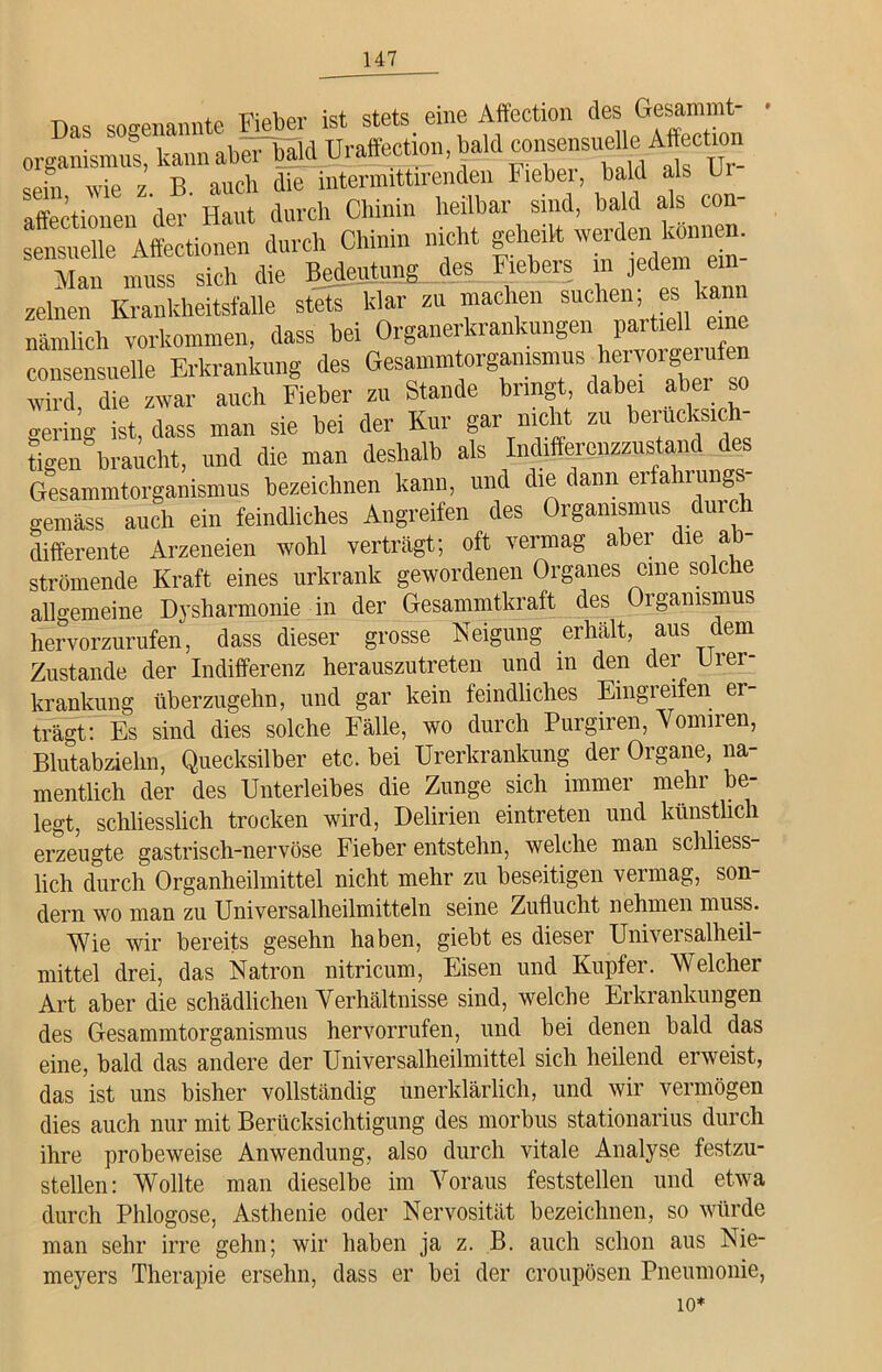 Das sogenannte Fieber ist stets, eine Affection des Gesamint- organismus, kann aber bald Uraffection.bald consensueUe Aff eüon sejn wie z B auch die intermittirenden Fieber, bald als b affectionen der Haut durch Chinin heilbar sind, bald als con- sensnelle Affectionen durch Chinin nicht geheilt werden können. Man muss sich die Bedeutung des Fiebers in jedem e“ zelnen Krankheitsfalle stets klar zu machen suchen; es kann nämlich Vorkommen, dass bei Organerkrankungen partiell eine consensuelle Erkrankung des Gesammtorg^ismus hemrgerafen wird, die zwar auch Fieber zu Stande bringt, dabei aber so gering ist, dass man sie bei der Kur gar nicht zu beiucksicl tigen braucht, und die man deshalb als Indifferenz™stand des Gesammtorganismus bezeichnen kann, und die dann erfahrung gemäss auch ein feindliches Angreifen des Organismus durch differente Arzeneien wohl verträgt; oft vermag aber die ab- strömende Kraft eines urkrank gewordenen Organes eine solche allgemeine Dysharmonie in der Gesammtkraft des Organismus hervorzurufen, dass dieser grosse Neigung erhält, aus dem Zustande der Indifferenz herauszutreten und in den der Urer- krankung überzugehn, und gar kein feindliches Eingreifen er trägt: Es sind dies solche Fälle, wo durch Purgiren, Vomiien, Blutabzielm, Quecksilber etc. bei Urerkrankung der Organe, na- mentlich der des Unterleibes die Zunge sich immer mehr be- legt, schliesslich trocken wird, Delirien eintreten und künstlich erzeugte gastrisch-nervöse Fieber entstehn, welche man schliess- lich durch Organheilmittel nicht mehr zu beseitigen vermag, son- dern wo man zu Universalheilmitteln seine Zuflucht nehmen muss. Wie wir bereits gesehn haben, giebt es dieser Universalheil- mittel drei, das Natron nitricum, Eisen und Kupfer. Welcher Art aber die schädlichen Verhältnisse sind, welche Erkrankungen des Gesammtorganismus hervorrufen, und bei denen bald das eine, bald das andere der Universalheilmittel sich heilend erweist, das ist uns bisher vollständig unerklärlich, und wir vermögen dies auch nur mit Berücksichtigung des morbus stationarius durch ihre probeweise Anwendung, also durch vitale Analyse festzu- stellen: Wollte man dieselbe im Voraus feststellen und etwa durch Phlogose, Asthenie oder Nervosität bezeichnen, so würde man sehr irre gehn; wir haben ja z. B. auch schon aus Nie- meyers Therapie ersehn, dass er bei der croupösen Pneumonie, 10*