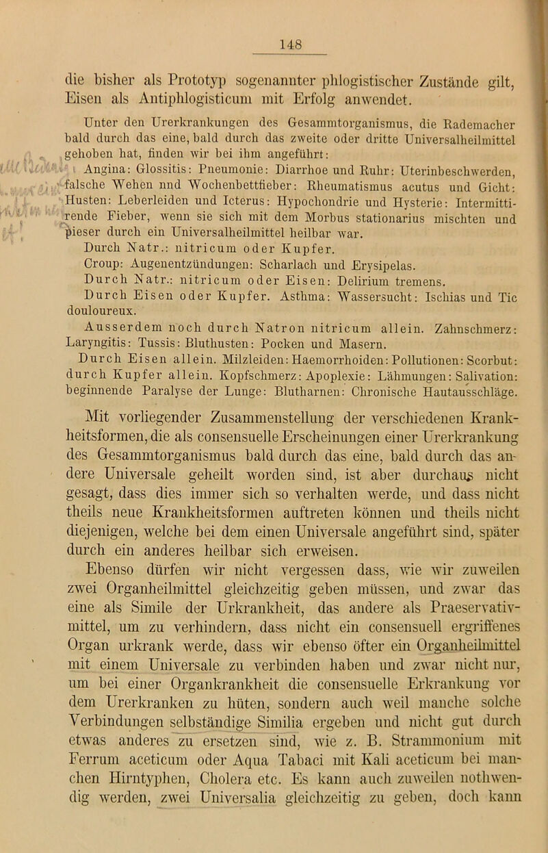 die bisher als Prototyp sogenannter phlogistischer Zustände gilt, Eisen als Antiphlogisticum mit Erfolg anwendet. Unter den Urerlcrankungen des Gesammtorganismus, die Rademacher bald durch das eine, bald durch das zweite oder dritte Universalheilmittel gehoben hat, finden wir bei ihm angeführt: Angina: Glossitis: Pneumonie: Diarrhoe und Ruhr: Uterinbeschwerden, falsche Wehen nnd Wochenbettfieber: Rheumatismus acutus und Gicht: Husten: Leberleiden und Icterus: Hypochondrie und Hysterie: Intermitti- rende Fieber, wenn sie sich mit dem Morbus stationarius mischten und pieser durch ein Universalheilmittel heilbar war. Durch Natr.: nitricum oder Kupfer. Croup: Augenentzündungen: Scharlach und Erysipelas. Durch Natr.: nitricum oder Eisen: Delirium tremens. Durch Eisen oder Kupfer. Asthma: Wassersucht: Ischias und Tic douloureux. Ausserdem noch durch Natron nitricum allein. Zahnschmerz: Laryngitis: Tussis: Bluthusten: Pocken und Masern. Durch Eisen allein. Milzleiden: Haemorrhoiden: Pollutionen: Scorbut: durch Kupfer allein. Kopfschmerz: Apoplexie: Lähmungen: Salivation: beginnende Paralyse der Lunge: Blutharnen: Chronische Hautausschläge. Mit vorliegender Zusammenstellung der verschiedenen Krank- heitsformen, die als consensuelle Erscheinungen einer Urerkrankung des Gesammtorganismus bald durch das eine, bald durch das an- dere Universale geheilt worden sind, ist aber durchaus nicht gesagt, dass dies immer sich so verhalten werde, und dass nicht theils neue Krankheitsformen auftreten können und theils nicht diejenigen, welche bei dem einen Universale angeführt sind, später durch ein anderes heilbar sich erweisen. Ebenso dürfen wir nicht vergessen dass, wie wir zuweilen zwei Organheilmittel gleichzeitig geben müssen, und zwar das eine als Simile der Urkrankheit, das andere als Praeservativ- mittel, um zu verhindern, dass nicht ein consensuell ergriffenes Organ urkrank werde, dass wir ebenso öfter ein Organkeilmittel mit einem Universale zu verbinden haben und zwar nicht nur, um bei einer Organkrankheit die consensuelle Erkrankung vor dem Urerkranken zu hüten, sondern auch weil manche solche Verbindungen selbständige Similia ergeben und nicht gut durch etwas anderes zu ersetzen sind, wie z. B. Strammonium mit Ferrum aceticum oder Aqua Tabaci mit Kali aceticum bei man- chen Hirntyphen, Cholera etc. Es kann auch zuweilen nothwen- dig werden, zwei Universalia gleichzeitig zu geben, doch kann
