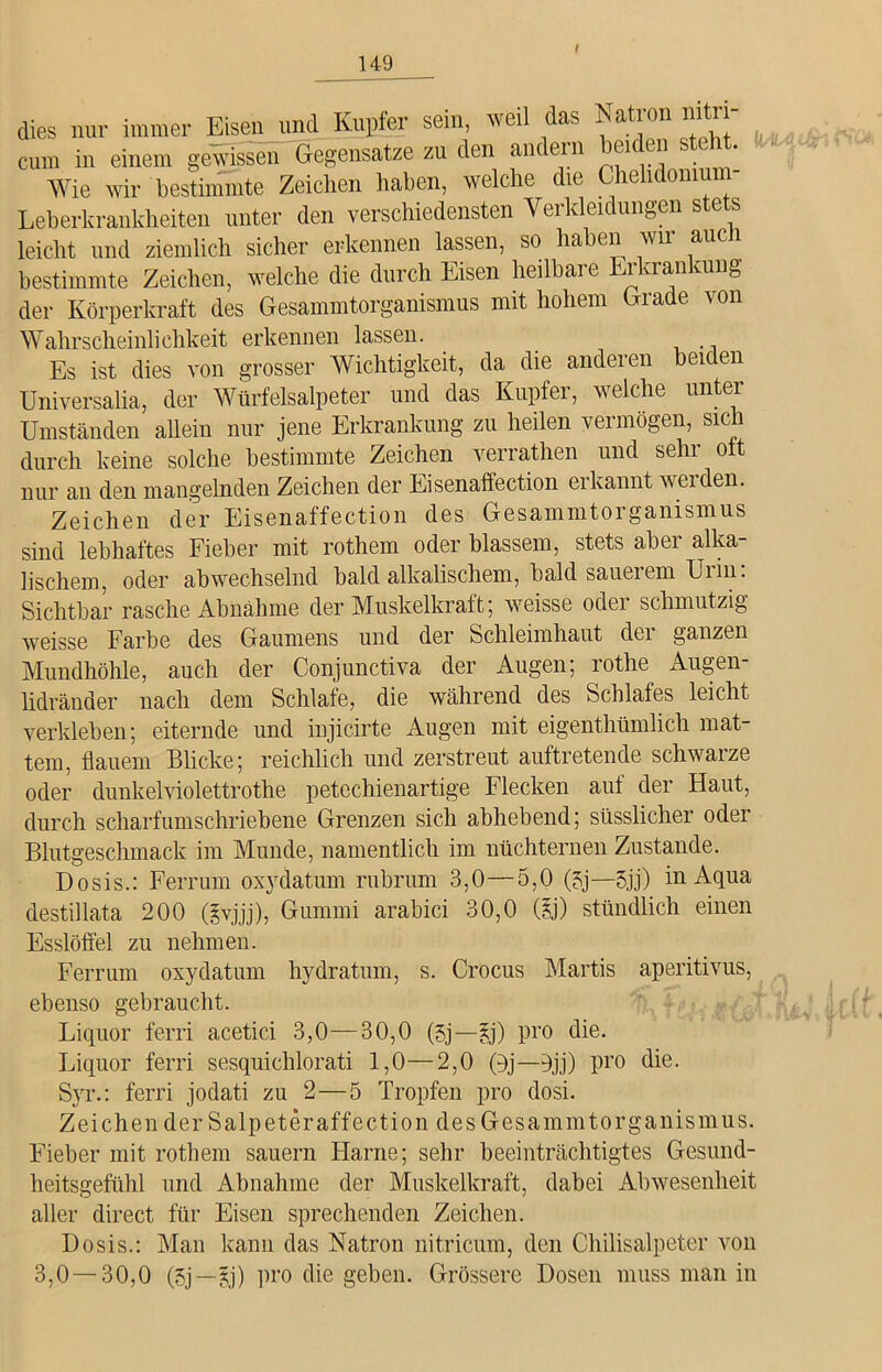 / dies nur immer Eisen und Kupfer sein, weil das Natron nitri- cum in einem gewissen Gegensätze zu den andern ei . * Wie wir bestimmte Zeichen haben, welche die Chehdonm - Leberkrankheiten unter den verschiedensten Verkleidungen ste ts leicht und ziemlich sicher erkennen lassen, so haben wir auc 1 bestimmte Zeichen, welche die durch Eisen heilbare Erkrankung der Körperkraft des Gesammtorganismus mit hohem ia e \on Wahrscheinlichkeit erkennen lassen. Es ist dies von grosser Wichtigkeit, da die anderen beiden Universalia, der Würfelsalpeter und das Kupfer, welche unter Umständen allein nur jene Erkrankung zu heilen vermögen, sich durch keine solche bestimmte Zeichen verrathen und sehr ott nur an den mangelnden Zeichen der Eisenaffection erkannt werden. Zeichen der Eisenaffection des Gesammtorganismus sind lebhaftes Fieber mit rothem oder blassem, stets aber alka- lischem, oder abwechselnd bald alkalischem, bald sauerem Urin: Sichtbar rasche Abnahme der Muskelkraft; weisse oder schmutzig weisse Farbe des Gaumens und der Schleimhaut dei ganzen Mundhöhle, auch der Conjunctiva der Augen; rothe Augen- lidränder nach dem Schlafe, die während des Schlafes leicht verkleben; eiternde und injicirte Augen mit eigenthümlich mat- tem, flauem Blicke; reichlich und zerstreut auftretende schwaize oder dunkelviolettrothe petechienartige Flecken auf der Haut, durch scharfumschriebene Grenzen sich abhebend; süsslicher oder Blutgeschmack im Munde, namentlich im nüchternen Zustande. Dosis.: Ferrum oxydatum rubrum 3,0—5,0 (5j—5jj) in Aqua destillata 200 (lyjjj), Gummi arabici 30,0 (|j) stündlich einen IU Esslöffel zu nehmen. Ferrum oxydatum hydratum, s. Crocus Martis aperitivus, ebenso gebraucht. Liquor ferri acetici 3,0—30,0 (3j—£j) pro die. Liquor ferri sesquichlorati 1,0—2,0 (öj—fljj) pro die. Syr.: ferri jodati zu 2—5 Tropfen pro dosi. Zeichen der Salpeteraffection des Gesammtorganismus. Fieber mit rothem säuern Harne; sehr beeinträchtigtes Gesund- heitsgefühl und Abnahme der Muskelkraft, dabei Abwesenheit aller direct für Eisen sprechenden Zeichen. Dosis.: Man kann das Natron nitricum, den Chilisalpeter von 3,0 — 30,0 (5j —jj) pro die geben. Grössere Dosen muss man in