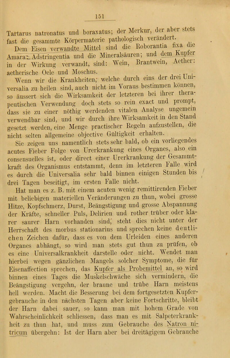 Tartarus natronatus und boraxatus; der Meikui, ^ei a^er s^s fast die gesammte Körpermaterie pathologisch veiäncei • Dem Eisen verwandte Mittel sind die Roborantia hxa die Amara: Adstringentia und die Mineralsäuren, und cem up ci in der Wirkung verwandt, sind: Wein, Biantwem, e lei. aetherische Oele und Moschus. . . TT . Wenn wir die Krankheiten,' welche durch eins cer ciei ni versalia zu heilen sind, auch nicht im Voraus bestimmen können, so äussert sich die Wirksamkeit der letzteren bei ihrer thera- peutischen Verwendung doch stets so rein exact und prompt, dass sie zu einer nöthig werdenden vitalen Analyse ungemein verwendbar sind, und wir durch ihre Wirksamkeit in den Stand gesetzt werden, eine Menge practischer Regeln aufzustellen, die nicht selten allgemeine objective Gültigkeit erhalten. Sie zeigen uns namentlich stets sehr bald, ob ein vorliegendes acutes Fieber Folge von Urerkrankung eines Organes, also ein consensuelles ist, oder direct einer Urerkrankung der Gesammt- kraft des Organismus entstammt, denn im letzteren Falle wird es durch die Universalia sehr bald binnen einigen Stunden bis drei Tagen beseitigt, im ersten Falle nicht. Hat man es z. B. mit einem acuten wenig remittirenden Fieber mit beliebigen materiellen Veränderungen zu thun, wobei grosse Hitze, Kopfschmerz, Durst, Beängstigung und grosse Abspannung der Kräfte, schneller Puls, Delirien und rother trüber oder kla- rer saurer Harn vorhanden sind, steht dies nicht unter der Herrschaft des morbus stationarius und sprechen keine deutli- chen Zeichen dafür, dass es von dem Urieiden eines anderen Organes abhängt, so wird man stets gut thun zu prüfen, ob es eine Universalkrankheit darstelle oder nicht. Wendet man hierbei wegen gänzlichen Mangels solcher Symptome, die für Eisenaffection sprechen, das Kupfer als Probemittel an, so wird binnen eines Tages die Muskelschwäche sich vermindern, die Beängstigung vergehn, der braune und trübe Harn meistens hell werden. Macht die Besserung bei dem fortgesetzten Kupfer- gebrauche in den nächsten Tagen aber keine Fortschritte, bleibt der Harn dabei sauer, so kann man mit hohem Grade von Wahrscheinlichkeit schliessen, dass man es mit Salpeterkrank- heit zu thun hat, und muss zum Gebrauche des Natron ni- tricum übergehn: Ist der Harn aber bei dreitägigem Gebrauche