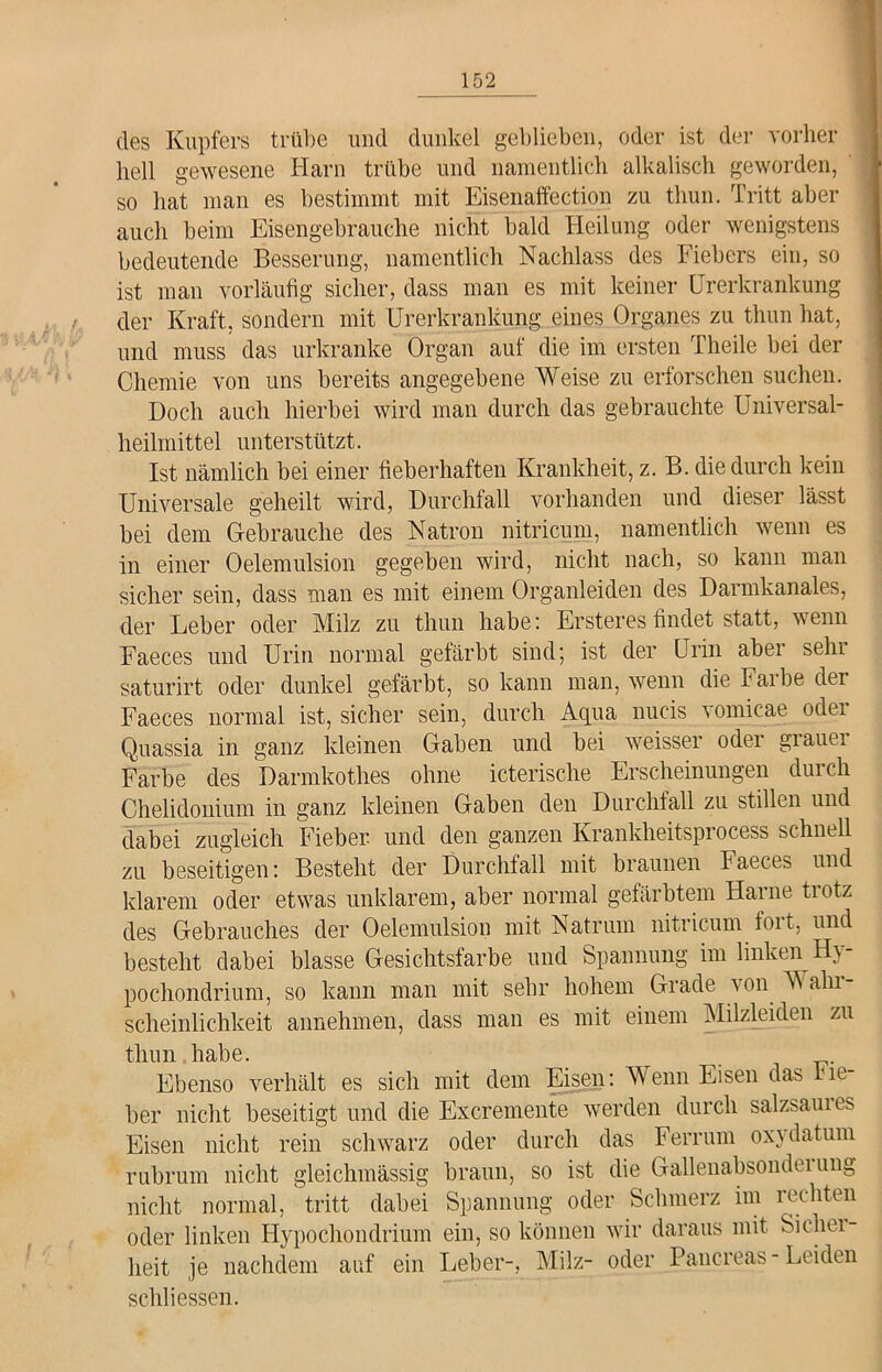 des Kupfers trübe und dunkel geblieben, oder ist der vorher hell gewesene Harn trübe und namentlich alkalisch geworden, so hat man es bestimmt mit Eisenaffection zu tliun. Tritt aber auch beim Eisengebrauche nicht bald Heilung oder wenigstens bedeutende Besserung, namentlich Nachlass des Fiebers ein, so ist man vorläufig sicher, dass man es mit keiner Urerkrankung der Kraft, sondern mit Urerkrankung eines Organes zu tliun hat, und muss das urkranke Organ auf die im ersten Theile bei der Chemie von uns bereits angegebene Weise zu erforschen suchen. Doch auch hierbei wird man durch das gebrauchte Universal- heilmittel unterstützt. Ist nämlich bei einer fieberhaften Krankheit, z. B. die durch kein Universale geheilt wird, Durchfall vorhanden und dieser lässt bei dem Gebrauche des Natron nitricum, namentlich wenn es in einer Oelemulsion gegeben wird, nicht nach, so kann man sicher sein, dass man es mit einem Organleiden des Darmkanales, der Leber oder Milz zu thun habe: Ersteres findet statt, wenn Faeces und Urin normal gefärbt sind; ist der Urin aber sehr saturirt oder dunkel gefärbt, so kann man, wenn die Fai be dei Faeces normal ist, sicher sein, durch Aqua nucis vomicae odei Quassia in ganz kleinen Gaben und bei weisser oder grauei Farbe des Darmkothes ohne icterische Erscheinungen durch Chelidonium in ganz kleinen Gaben den Durchfall zu stillen und dabei zugleich Fieber und den ganzen Krankheitsprocess schnell zu beseitigen: Besteht der Durchfall mit braunen Faeces und klarem oder etwas unklarem, aber normal gefärbtem Harne trotz des Gebrauches der Oelemulsion mit Natruin nitricum foit, und besteht dabei blasse Gesichtsfarbe und Spannung im linken Hy- pochondrium, so kann man mit sehr hohem Grade von Main scheinlichkeit annehmen, dass man es mit einem Milzleiden zu thun habe. ^ Ebenso verhält es sich mit dem Eisen: Wen® Eisen das ne her nicht beseitigt und die Excremente werden durch salzsauies Eisen nicht rein schwarz oder durch das Ferrum ox} datum rubrum nicht gleichmässig braun, so ist die Gallenabsonderung nicht normal, tritt dabei Spannung oder Schmerz im rechten oder linken Hypochondrium ein, so können wir daraus mit Sichei- lieit je nachdem auf ein Leber-, Milz- oder Pancreas-Leiden seid i essen.
