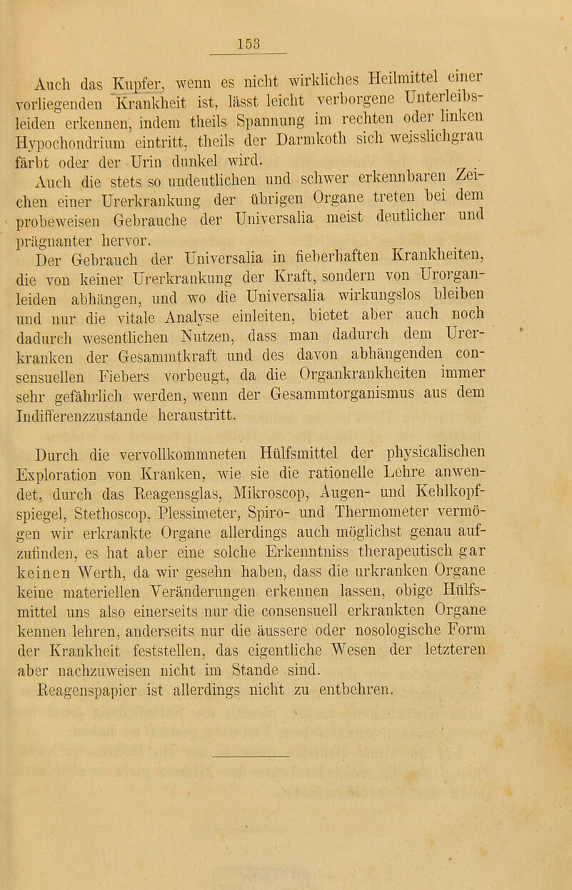 Auch das Kupfer, wenn es nicht wirkliches Heilmittel einer vorliegenden Krankheit ist, lässt leicht verborgene Unterleibs- leiden erkennen, indem tlieils Spannung im rechten odei linven Hypochondrium eintritt, tlieils der Darmkoth sich wejsslichgiau färbt oder’ der Urin dunkel wird. Auch die stets so undeutlichen und schwer erkennbaren Zei- chen einer Urerkrankung der übrigen Organe treten bei dem probeweisen Gebrauche der Universalia meist deutlichei und prägnanter hervor. Der Gebrauch der Universalia in fieberhaften Krankheiten, die von keiner Urerkrankung der Kraft, sondern von Uioigan- leiden abhängen, und wo die Universalia wirkungslos bleiben und nur die vitale Analyse einleiten, bietet aber auch noch dadurch wesentlichen Nutzen, dass man dadurch dem Urer- kranken der Gesammtkraft und des davon abhängenden con- sensuellen Fiebers vorbeugt, da die Organkrankheiten immer sehr gefährlich werden, wenn der Gesammtorganismus aus dem Indifferenzzustande heraustritt. Durch die vervollkommnten Hülfsmittel der physicalischen Exploration von Kranken, wie sie die rationelle Lehre anwen- det, durch das Reagensglas, Mikroscop, Augen- und Kehlkopf- spiegel, Stethoscop. Plessimeter, Spiro- und Thermometer vermö- gen wir erkrankte Organe allerdings auch möglichst genau auf- zufinden, es hat aber eine solche Erkenntniss therapeutisch gar keinen Werth, da wir gesehn haben, dass die urkranken Organe keine materiellen Veränderungen erkennen lassen, obige Hiilfs- mittel uns also einerseits nur die consensuell erkrankten Organe kennen lehren, anderseits nur die äussere oder nosologische Form der Krankheit feststellen, das eigentliche AVesen der letzteren aber nachzuweisen nicht im Stande sind. Reagenspapier ist allerdings nicht zu entbehren.