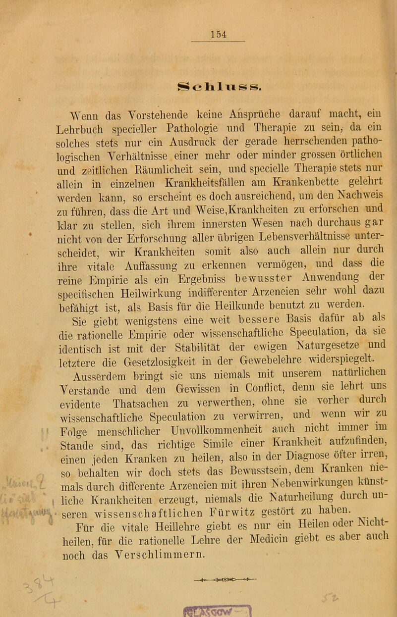 Schlus s. Wenn das Vorstehende keine Ansprüche darauf macht, ein Lehrbuch specieller Pathologie und Therapie zu sein, da ein solches stets nur ein Ausdruck der gerade herrschenden patho- logischen Verhältnisse einer mehr oder minder grossen örtlichen und zeitlichen Räumlicheit sein, und specielle Therapie stets nur allein in einzelnen Krankheitsfällen am Krankenbette gelehrt werden kann, so erscheint es doch ausreichend, um den Nachweis zu führen, dass die Art und Weise,Krankheiten zu erforschen und klar zu stellen, sich ihrem innersten Wesen nach durchaus gar nicht von der Erforschung allerübrigen Lebensverhältnisse untei- scheidet, wir Krankheiten somit also auch allein nur duich ihre vitale Auffassung zu erkennen vermögen, und dass die reine Empirie als ein Ergebniss bewusster Anwendung dei specifischen Heilwirkung indifferenter Arzeneien sein wohl dazu befähigt ist, als Basis für die Heilkunde benutzt zu werden. Sie giebt wenigstens eine weit bessere Basis dafür ab als die rationelle Empirie oder wissenschaftliche Speculation, da sie identisch ist mit der Stabilität der ewigen Naturgesetze und letztere die Gesetzlosigkeit in der Gewebelehre widerspiegelt. Ausserdem bringt sie uns niemals mit unserem natürlichen Verstände und dem Gewissen in Conflict, denn sie lehit uns evidente Thatsachen zu verwertlien, ohne sie vorher durch wissenschaftliche Speculation zu verwirren, und wenn wir zu Folge menschlicher Unvollkommenheit auch nicht immer im Stande sind, das richtige Simile einer Krankheit aufzufinden, einen jeden Kranken zu heilen, also in der Diagnose öfter inen, so behalten wir doch stets das Bewusstsein, dem Kranken nie- mals durch differente Arzeneien mit ihren Nebenwirkungen künst- liche Krankheiten erzeugt, niemals die Naturheilung durch un- seren wissenschaftlichen Fürwitz gestört zu haben. Für die vitale Heillehre giebt es nur ein Heilen oder Nicht- heilen, für die rationelle Lehre der Medicin giebt es abei auc 1 noch das Verschlimmern.