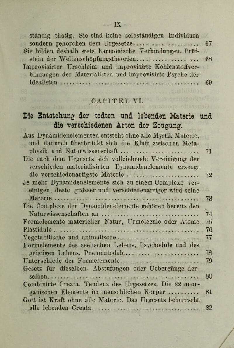 ständig thätig. Sie sind keine selbständigen Individuen sondern gehorchen dem Urgesetze 67 Sie bilden deshalb stets harmonische Verbindungen. Prüf- stein der Weltenschöpfungstheorien 68 Improvisirter Urschleim und improvisirte Kohlenstoffver- bindungen der Materialisten und improvisirte Psyche der Idealisten 69 .CAPITEL VI. Die Entstehung der todten und lebenden Materie, und die verschiedenen Arten der Zeugung. Aus Dynamidenelementen entsteht ohne alle Mystik Materie, und dadurch überbrückt sich die Kluft zwischen Meta- physik und Naturwissenschaft 71 Die nach dem Urgesetz sich vollziehende Vereinigung der verschieden materialisirten Dynamidenelemente erzeugt die verschiedenartigste Materie 72 Je mehr Dynamidenelemente sich zu einem Complexe ver- einigen, desto grösser und verschiedenartiger wird seine Materie 73 Die Complexe der Dynamidenelemente gehören bereits den Naturwissenschaften an 74 Formclemente materieller Natur, Urmolecule oder Atome 75 Plastidule 76 Vegetabilische und animalische 77 Formelemente des seelischen Lebens, Psychodule und des geistigen Lebens, Pneumatodule 78 Unterschiede der Formelemente 79 Gesetz für dieselben. Abstufungen oder Uebergänge der- selben 80 Combinirte Creata. Tendenz des Urgesetzes. Die 22 unor- ganischen Elemente im menschlichen Körper 81 Gott ist Kraft ohne alle Materie. Das Urgesetz beherrscht alle lebenden Creata 82