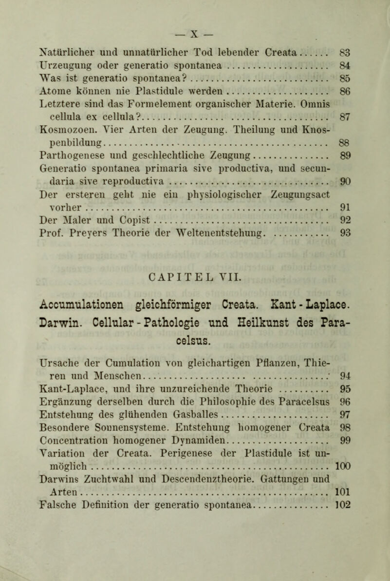 Natürlicher und unnatürlicher Tod lebender Creata 83 Urzeugung oder generatio spontanea 84 Was ist generatio spontanea? 85 Atome können nie Plastidule werden 86 Letztere sind das Formelement organischer Materie. Omnis cellula ex cellula? 87 Kosmozoen. Vier Arten der Zeugung. Theilung und Knos- penbildung 88 Parthogenese und geschlechtliche Zeugung 89 Generatio spontanea primaria sive productiva, und secun- daria sive reproductiva 90 Der ersteren geht nie ein physiologischer Zeugungsact vorher 91 Der Maler und Copist 92 Prof. Preyers Theorie der Weltenentstehung 93 CAPITEL TIL Accumulationen gleichförmiger Creata. Kant - Laplace. Darwin. Cellular - Pathologie und Heilkunst des Para- celsus. Ursache der Cumulation von gleichartigen Pflanzen, Thie- reu und Menschen ■ 94 Kant-Laplace, und ihre unzureichende Theorie 95 Ergänzung derselben durch die Philosophie des Paracelsus 96 Entstehung des glühenden Gasballes 97 Besondere Sonnensysteme. Entstehung homogener Creata 98 Concentration homogener Dynamiden 99 Variation der Creata. Perigenese der Plastidule ist un- möglich 100 Darwins Zuchtwahl und Descendenztheorie. Gattungen und Arten 101 Falsche Definition der generatio spontanea 102