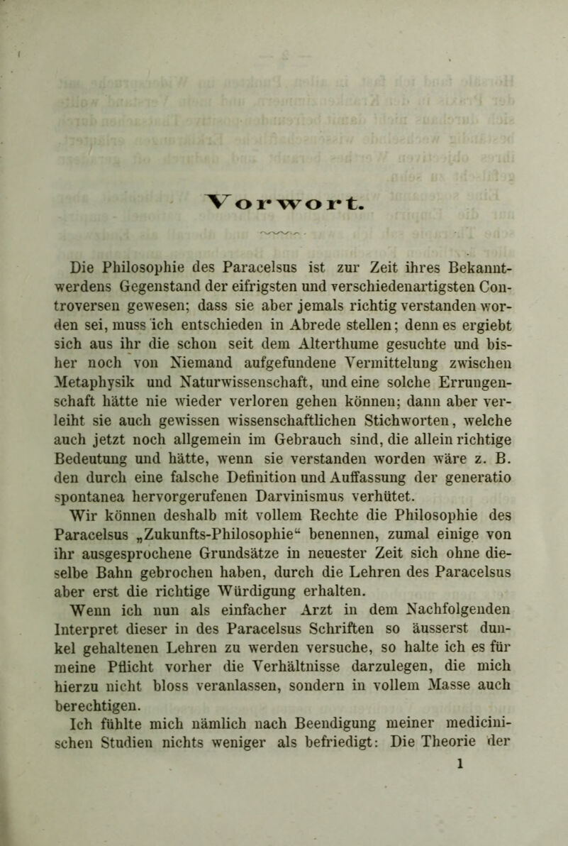 V or wort. Die Philosophie des Paracelsus ist zur Zeit ihres Bekannt- werdens Gegenstand der eifrigsten und verschiedenartigsten Con- troversen gewesen; dass sie aber jemals richtig verstanden wor- den sei, muss ich entschieden in Abrede stellen; denn es ergiebt sich aus ihr die schon seit dem Alterthume gesuchte und bis- her noch von Niemand aufgefundene Vermittelung zwischen Metaphysik und Naturwissenschaft, und eine solche Errungen- schaft hätte nie wieder verloren gehen können; dann aber ver- leiht sie auch gewissen wissenschaftlichen Stichworten, welche auch jetzt noch allgemein im Gebrauch sind, die allein richtige Bedeutung und hätte, wenn sie verstanden worden wäre z. B. den durch eine falsche Definition und Auffassung der generatio spontanea hervorgerufenen Darvinismus verhütet. Wir können deshalb mit vollem Rechte die Philosophie des Paracelsus „Zukunfts-Philosophie“ benennen, zumal einige von ihr ausgesprochene Grundsätze in neuester Zeit sich ohne die- selbe Bahn gebrochen haben, durch die Lehren des Paracelsus aber erst die richtige Würdigung erhalten. Wenn ich nun als einfacher Arzt in dem Nachfolgenden Interpret dieser in des Paracelsus Schriften so äusserst dun- kel gehaltenen Lehren zu werden versuche, so halte ich es für meine Pflicht vorher die Verhältnisse darzulegen, die mich hierzu nicht bloss veranlassen, sondern in vollem Masse auch berechtigen. Ich fühlte mich nämlich nach Beendigung meiner medicini- schen Studien nichts weniger als befriedigt: Die Theorie der