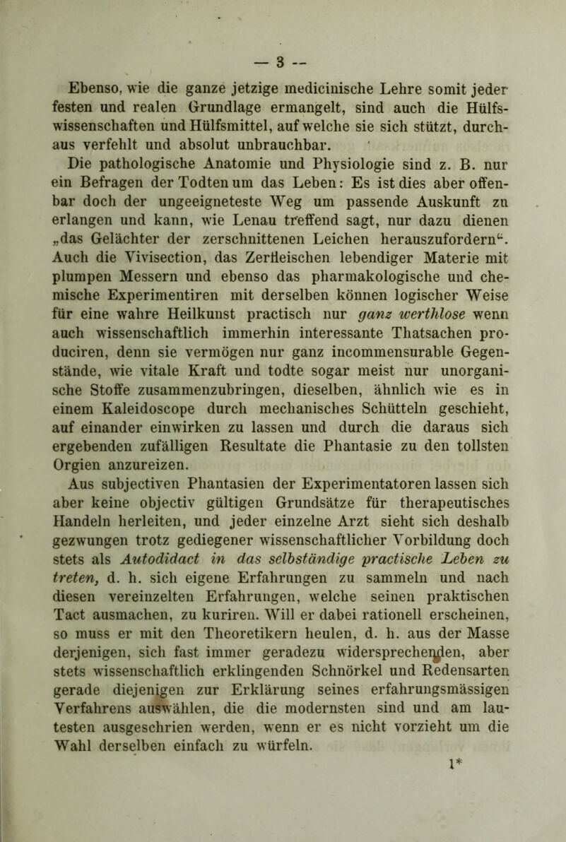 Ebenso, wie die ganze jetzige medicinische Lehre somit jeder festen und realen Grundlage ermangelt, sind auch die Hülfs- wissenschaften iind Hülfsmittel, auf welche sie sich stützt, durch- aus verfehlt und absolut unbrauchbar. Die pathologische Anatomie und Physiologie sind z. B. nur ein Befragen derTodtenum das Leben: Es ist dies aber offen- bar doch der ungeeigneteste Weg um passende Auskunft zn erlangen und kann, wie Lenau treffend sagt, nur dazu dienen „das Gelächter der zerschnittenen Leichen herauszufordern^^. Auch die Vivisection, das Zertieischen lebendiger Materie mit plumpen Messern und ebenso das pharmakologische und che- mische Experimentiren mit derselben können logischer Weise für eine wahre Heilkunst practisch nur ganz wertlilose wenn auch wissenschaftlich immerhin interessante Thatsachen pro- duciren, denn sie vermögen nur ganz incommensurable Gegen- stände, wie vitale Kraft und todte sogar meist nur unorgani- sche Stoffe zusammenzubringen, dieselben, ähnlich wie es in einem Kaleidoscope durch mechanisches Schütteln geschieht, auf einander einwirken zu lassen und durch die daraus sich ergebenden zufälligen Resultate die Phantasie zu den tollsten Orgien anzureizen. Aus subjectiven Phantasien der Experimentatoren lassen sich aber keine objectiv gültigen Grundsätze für therapeutisches Handeln herleiten, und jeder einzelne Arzt sieht sich deshalb gezwungen trotz gediegener wissenschaftlicher Vorbildung doch stets als Autodidact in das selbständige praetisehe Leben zu tretenj d. h. sich eigene Erfahrungen zu sammeln und nach diesen vereinzelten Erfahrungen, welche seinen praktischen Tact ausmachen, zu kuriren. Will er dabei rationell erscheinen, so muss er mit den Theoretikern heulen, d. h. aus der Masse derjenigen, sich fast immer geradezu widersprecheij^en, aber stets wissenschaftlich erklingenden Schnörkel und Redensarten gerade diejenigen zur Erklärung seines erfahrungsmässigen Verfahrens auswählen, die die modernsten sind und am lau- testen ausgeschrien werden, wenn er es nicht vorzieht um die Wahl derselben einfach zu würfeln.