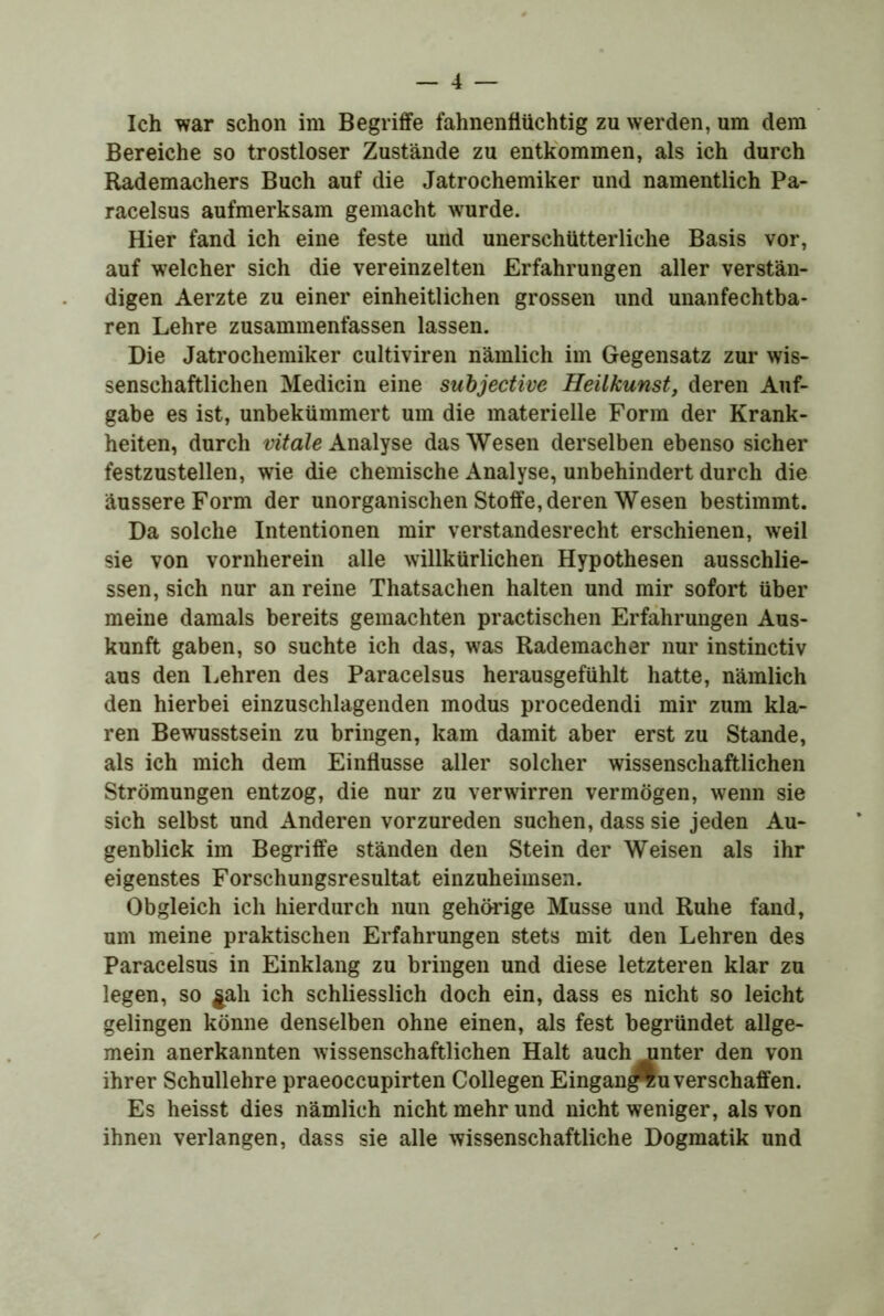 Ich war schon im Begriffe fahnenflüchtig zu werden, um dem Bereiche so trostloser Zustände zu entkommen, als ich durch Rademachers Buch auf die Jatrochemiker und namentlich Pa- racelsus aufmerksam gemacht wurde. Hier fand ich eine feste und unerschütterliche Basis vor, auf welcher sich die vereinzelten Erfahrungen aller verstän- digen Aerzte zu einer einheitlichen grossen und unanfechtba* ren Lehre zusammenfassen lassen. Die Jatrochemiker cultiviren nämlich im Gegensatz zur wis- senschaftlichen Medicin eine suhjective Heilkunst, deren Auf- gabe es ist, unbekümmert um die materielle Form der Krank- heiten, durch vitale Analyse das Wesen derselben ebenso sicher festzustellen, wie die chemische Analyse, unbehindert durch die äussere Form der unorganischen Stoffe, deren Wesen bestimmt. Da solche Intentionen mir verstandesrecht erschienen, weil sie von vornherein alle willkürlichen Hypothesen ausschlie- ssen, sich nur an reine Thatsachen halten und mir sofort über meine damals bereits gemachten practischen Erfahrungen Aus- kunft gaben, so suchte ich das, was Rademacher nur instinctiv aus den Lehren des Paracelsus herausgefühlt hatte, nämlich den hierbei einzuschlagenden modus procedendi mir zum kla- ren Bewusstsein zu bringen, kam damit aber erst zu Stande, als ich mich dem Einflüsse aller solcher wissenschaftlichen Strömungen entzog, die nur zu verwirren vermögen, wenn sie sich selbst und Anderen vorzureden suchen, dass sie jeden Au- genblick im Begriffe ständen den Stein der Weisen als ihr eigenstes Forschungsresultat einzuheimsen. Obgleich ich hierdurch nun gehörige Müsse und Ruhe fand, um meine praktischen Erfahrungen stets mit den Lehren des Paracelsus in Einklang zu bringen und diese letzteren klar zu legen, so ^ali ich schliesslich doch ein, dass es nicht so leicht gelingen könne denselben ohne einen, als fest begründet allge- mein anerkannten wissenschaftlichen Halt auch unter den von ihrer Schullehre praeoccupirten Collegen Eingan^u verschaffen. Es heisst dies nämlich nicht mehr und nicht weniger, als von ihnen verlangen, dass sie alle wissenschaftliche Dogmatik und