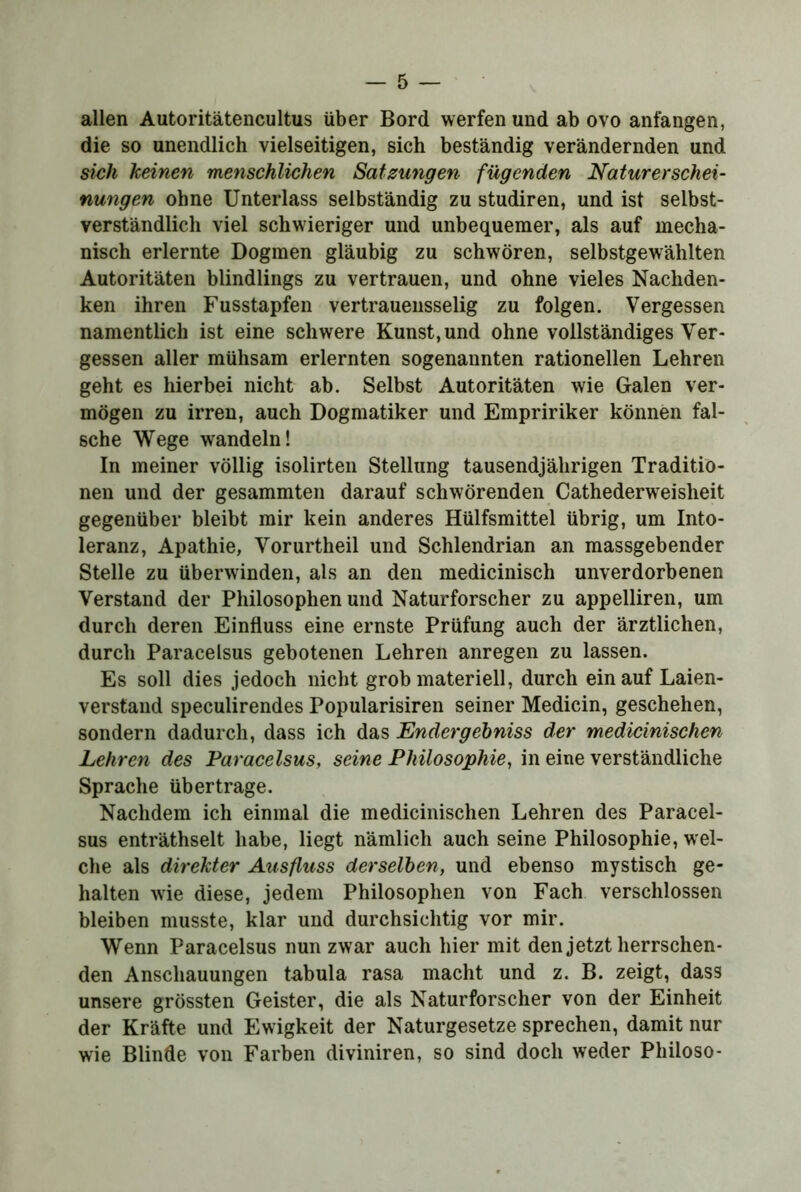 allen Autoritätencultus über Bord werfen und ab ovo anfangen, die so unendlich vielseitigen, sich beständig verändernden und sich keinen menschlichen Satzungen fügenden Naturerschei- nungen ohne Unterlass selbständig zu studiren, und ist selbst- verständlich viel schwieriger und unbequemer, als auf mecha- nisch erlernte Dogmen gläubig zu schwören, selbstgewählten Autoritäten blindlings zu vertrauen, und ohne vieles Nachden- ken ihren Fusstapfen vertrauensselig zu folgen. Vergessen namentlich ist eine schwere Kunst, und ohne vollständiges Ver- gessen aller mühsam erlernten sogenannten rationellen Lehren geht es hierbei nicht ab. Selbst Autoritäten wie Galen ver- mögen zu irren, auch Dogmatiker und Empririker können fal- sche Wege wandeln! In meiner völlig isolirteii Stellung tausendjährigen Traditio- nen und der gesammten darauf schwörenden Cathederweisheit gegenüber bleibt mir kein anderes Hülfsmittel übrig, um Into- leranz, Apathie, Vorurtheil und Schlendrian an massgebender Stelle zu überwinden, als an den medicinisch unverdorbenen Verstand der Philosophen und Naturforscher zu appelliren, um durch deren Einfluss eine ernste Prüfung auch der ärztlichen, durch Paracelsus gebotenen Lehren anregen zu lassen. Es soll dies jedoch nicht grob materiell, durch ein auf Laien- verstand speculirendes Popularisiren seiner Medicin, geschehen, sondern dadurch, dass ich das Endergehniss der medicinischen Lehren des Paracelsus, seine Philosophie, in eine verständliche Sprache übertrage. Nachdem ich einmal die medicinischen Lehren des Paracel- sus enträthselt habe, liegt nämlich auch seine Philosophie, wel- che als direkter Ausfluss derselben, und ebenso mystisch ge- halten wie diese, jedem Philosophen von Fach verschlossen bleiben musste, klar und durchsichtig vor mir. Wenn Paracelsus nun zwar auch hier mit den jetzt herrschen- den Anschauungen tabula rasa macht und z. B. zeigt, dass unsere grössten Geister, die als Naturforscher von der Einheit der Kräfte und Ewigkeit der Naturgesetze sprechen, damit nur wie Blinde von Farben diviniren, so sind doch weder Philoso-