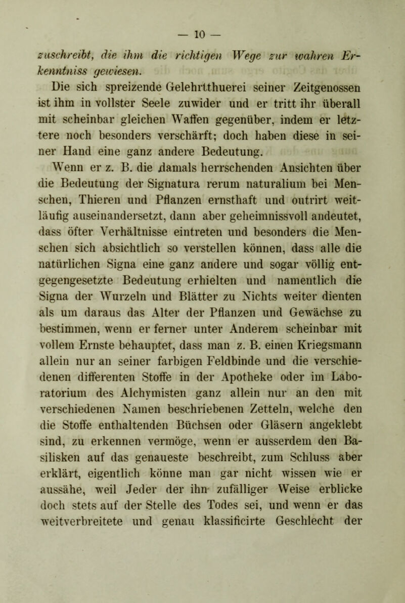 z aschreiht, die ihm die richtigen Wege zur wahren Er- kenntniss gewiesen. üie sich spreizende Gelehrtthuerei seiner Zeitgenossen ist ihm in vollster Seele zuwider und er tritt ihr überall mit scheinbar gleichen Waffen gegenüber, indem er letz- tere noch besonders verschärft; doch haben diese in sei- ner Hand eine ganz andere Bedeutung. Wenn er z. B. die jdamals herrschenden Ansichten über die Bedeutung der Signatura rerum naturalium bei Men- schen, Thieren und Pflanzen ernsthaft und outrirt weit- läufig auseiuandersetzt, dann aber geheimnissvoll andeutet, dass öfter Verhältnisse eintreten und besonders die Men- schen sich absichtlich so verstellen können, dass alle die natürlichen Signa eine ganz andere und sogar völlig ent- gegengesetzte Bedeutung erhielten und namentlich die Signa der Wurzeln und Blätter zu Nichts weiter dienten als um daraus das Alter der Pflanzen und Gewächse zu bestimmen, wenn er ferner unter Anderem scheinbar mit vollem Ernste behauptet, dass man z. B. einen Kriegsraann allein nur an seiner farbigen Feldbinde und die verschie- denen differenten Stoffe in der Apotheke oder im Labo- ratorium des Alchymisten ganz allein nur an den mit verschiedenen Namen beschriebenen Zetteln, welche den die Stoffe enthaltenden Büchsen oder Gläsern angeklebt sind, zu erkennen vermöge, wenn er ausserdem den Ba- silisken auf das genaueste beschreibt, zum Schluss aber erklärt, eigentlich könne man gar nicht wissen wie er aussähe, weil Jeder der ihm zufälliger Weise erblicke doch stets auf der Stelle des Todes sei, und wenn er das weitverbreitete und genau klassificirte Geschlecht der