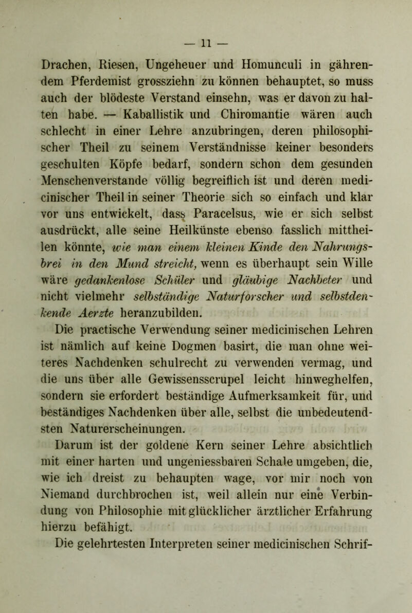 Drachen, Riesen, Ungeheuer und Homunculi in gähren- dem Pferdeinist grossziehn zu können behauptet, so muss auch der blödeste Verstand einsehn, was er davon zu hal- ten habe. — Kaballistik und Chiromantie wären auch schlecht in einer Lehre anzubringen, deren philosophi- scher Theil zu seinem Verständnisse keiner besonders geschulten Köpfe bedarf, sondern schon dem gesunden Menschenverstände völlig begreiflich ist und deren medi- cinischer Theil in seiner Theorie sich so einfach und klar vor uns entwickelt, dass Paracelsus, wie er sich selbst ausdrückt, alle seine Heilkünste ebenso fasslich mitthei- len könnte, wie man einem kleinen Kinde den Nahrungs- hrei in den Mund streicht, wenn es überhaupt sein Wille wäre gedankenlose Schüler und gläubige Nachbeter und nicht vielmehr selbständige Naturforscher und selbstden- kende Äerzte heranzubilden. Die practische Verwendung seiner medicinischen Lehren ist nämlich auf keine Dogmen basirt, die man ohne wei- teres Nachdenken schuirecht zu verwenden vermag, und die uns über alle Gewissensscrupel leicht hinweghelfen, sondern sie erfordert beständige Aufmerksamkeit für, und beständiges Nachdenken über alle, selbst die unbedeutend- sten Naturerscheinungen. Darum ist der goldene Kern seiner Lehre absichtlich mit einer harten und ungeniessbaren Schale umgeben, die, wie ich dreist zu behaupten wage, vor mir noch von Niemand durchbrochen ist, weil allein nur eine Verbin- dung von Philosophie mit glücklicher ärztlicher Erfahrung hierzu befähigt. Die gelehrtesten Interpreten seiner medicinischen Schrif-