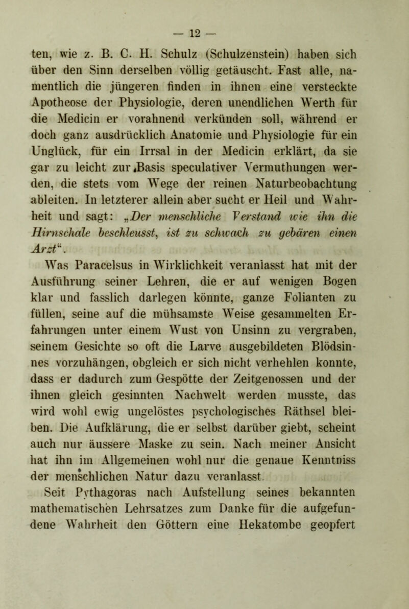 ten, wie z. B. C. H. Schulz (Schulzenstein) haben sich über den Sinn derselben völlig getäuscht. Fast alle, na- mentlich die jüngeren finden in ihnen eine versteckte Apotheose der Physiologie, deren unendlichen Werth für die Medicin er vorahnend verkünden soll, während er doch ganz ausdrücklich Anatomie und Physiologie für ein Unglück, für ein Irrsal in der Medicin erklärt, da sie gar zu leicht zur^Basis speculativer Vermuthungen w^er- den, die stets vom Wege der reinen Naturbeobachtung ableiten. In letzterer allein aber sucht er Heil und Wahr- heit und sagt: „Der menschliche Verstmid wie ihn die Hirnschale be^chleusst^ ist zu schwach zu gebären einen Arzt\ Was Paracelsus in Wirklichkeit veranlasst hat mit der Ausführung seiner Lehren, die er auf wenigen Bogen klar und fasslich darlegen könnte, ganze Folianten zu füllen, seine auf die mühsamste Weise gesammelten Er- fahrungen unter einem Wust von Unsinn zu vergraben, seinem Gesichte so oft die Larve ausgebildeten Blödsin- nes vorzuhängen, obgleich er sich nicht verhehlen konnte, dass er dadurch zum Gespötte der Zeitgenossen und der ihnen gleich gesinnten Nachwelt werden musste, das wird w’ohl ewig ungelöstes psychologisches Räthsel blei- ben. Die Aufklärung, die er selbst darüber giebt, scheint auch nur äussere Älaske zu sein. Nach meiner Ansicht hat ihn im Allgemeinen w ohl nur die genaue Kenntniss der menschlichen Natur dazu veranlasst- Seit Pythagoras nach Aufstellung seines bekannten mathematischen Lehrsatzes zum Danke für die aufgefun- dene Wahrheit den Göttern eine Hekatombe geopfert