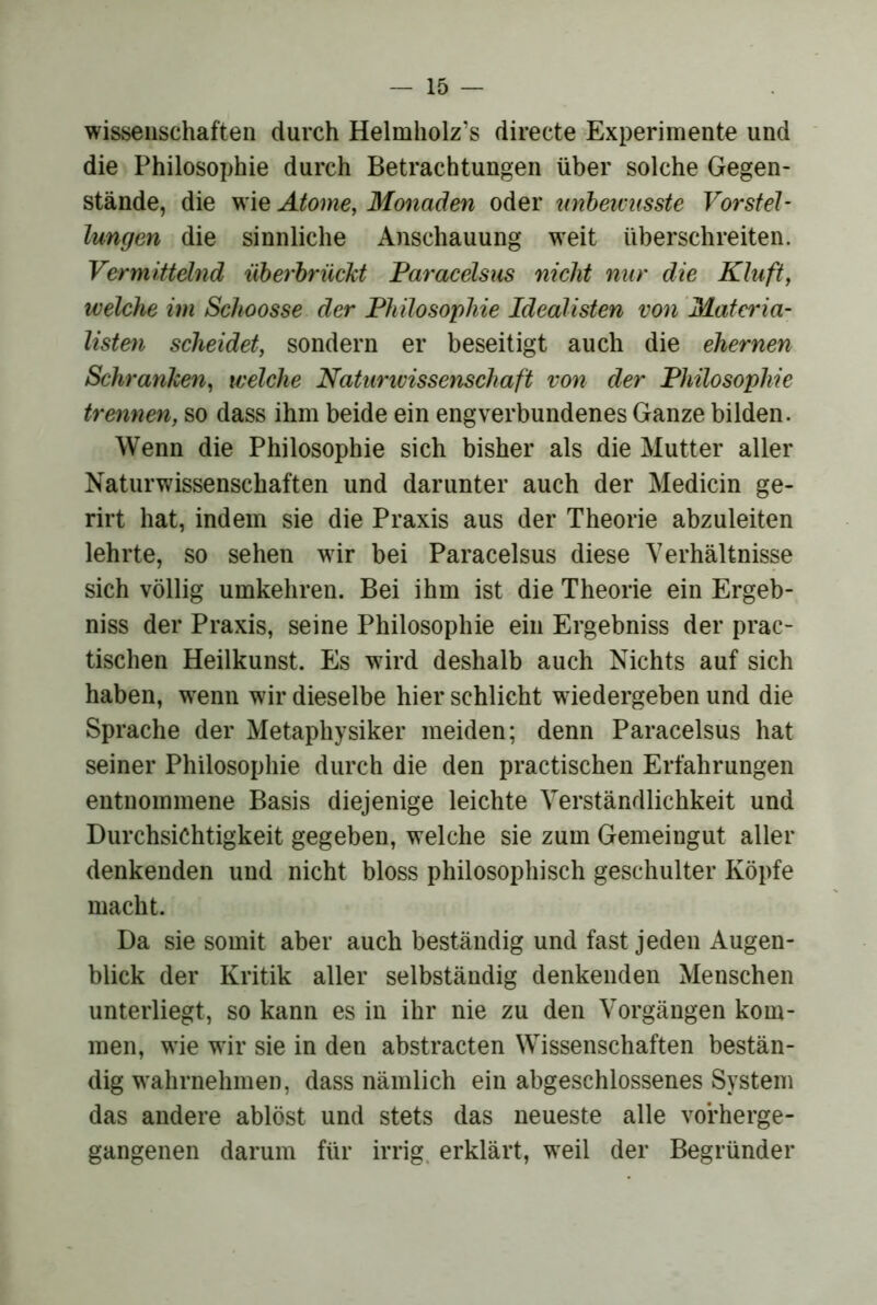 Wissenschaften durch Helmholz’s directe Experimente und die Philosophie durch Betrachtungen über solche Gegen- stände, die wie Atome, Monaden oder tmbeivusste Vorsteh lungen die sinnliche Anschauung weit überschreiten. Vermittelnd üherhrücM Paracelsus nicht nur die Kluft, welche im Schoosse der Philosophie Idealisten von Matcria- listm scheidet, sondern er beseitigt auch die ehernen Schranken, welche Naturivissenschaft von der Philosophie trennen, so dass ihm beide ein engverbundenes Ganze bilden. Wenn die Philosophie sich bisher als die Mutter aller Naturwissenschaften und darunter auch der Medicin ge- rirt hat, indem sie die Praxis aus der Theorie abzuleiten lehrte, so sehen wir bei Paracelsus diese Verhältnisse sich völlig umkehren. Bei ihm ist die Theorie ein Ergeb- niss der Praxis, seine Philosophie ein Ergebniss der prac- tischen Heilkunst. Es wird deshalb auch Nichts auf sich haben, w^enn wir dieselbe hier schlicht wiedergeben und die Sprache der Metaphysiker meiden; denn Paracelsus hat seiner Philosophie durch die den practischen Erfahrungen entnommene Basis diejenige leichte Verständlichkeit und Durchsichtigkeit gegeben, welche sie zum Gemeingut aller denkenden und nicht bloss philosophisch geschulter Köpfe macht. Da sie somit aber auch beständig und fast jeden Augen- blick der Kritik aller selbständig denkenden Menschen unterliegt, so kann es in ihr nie zu den Vorgängen kom- men, wde wir sie in den abstracten Wissenschaften bestän- dig w'ahrnehmen, dass nämlich ein abgeschlossenes System das andere ablöst und stets das neueste alle vorherge- gangenen darum für irrig, erklärt, weil der Begründer
