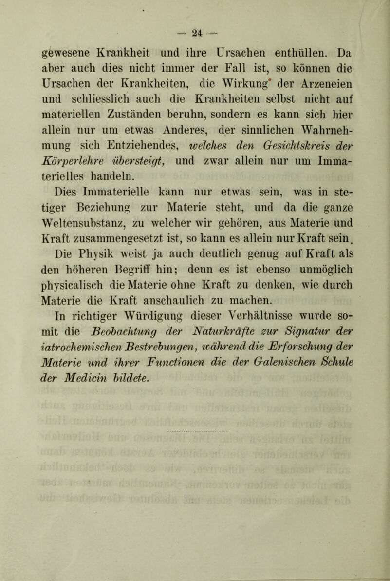 gewesene Krankheit und ihre Ursachen enthüllen. Da aber auch dies nicht immer der Fall ist, so können die Ursachen der Krankheiten, die Wirkung’ der Arzeneien und schliesslich auch die Krankheiten selbst nicht auf materiellen Zuständen beruhn, sondern es kann sich hier allein nur um etwas Anderes, der sinnlichen Wahrneh- mung sich Entziehendes, welches den Gesichtskreis der Körperlehre übersteigt, und zwar allein nur um Imma- terielles handeln. Dies Immaterielle kann nur etwas sein, was in ste- tiger Beziehung zur Materie steht, und da die ganze Weltensubstanz, zu welcher wir gehören, aus Materie und Kraft zusammengesetzt ist, so kann es allein nur Kraft sein. Die Physik w^eist ja auch deutlich genug auf Kraft als den höheren Begriff hin; denn es ist ebenso unmöglich physicalisch die Materie ohne Kraft zu denken, wie durch Materie die Kraft anschaulich zu machen. In richtiger Würdigung dieser Verhältnisse wurde so- mit die Beobachtung der Naturkräfte zur Signatur der iatrochemischen Bestrebungen, icährend die Erforschung der Materie und ihrer Functionen die der Galenischen Schule der Medicin bildete.