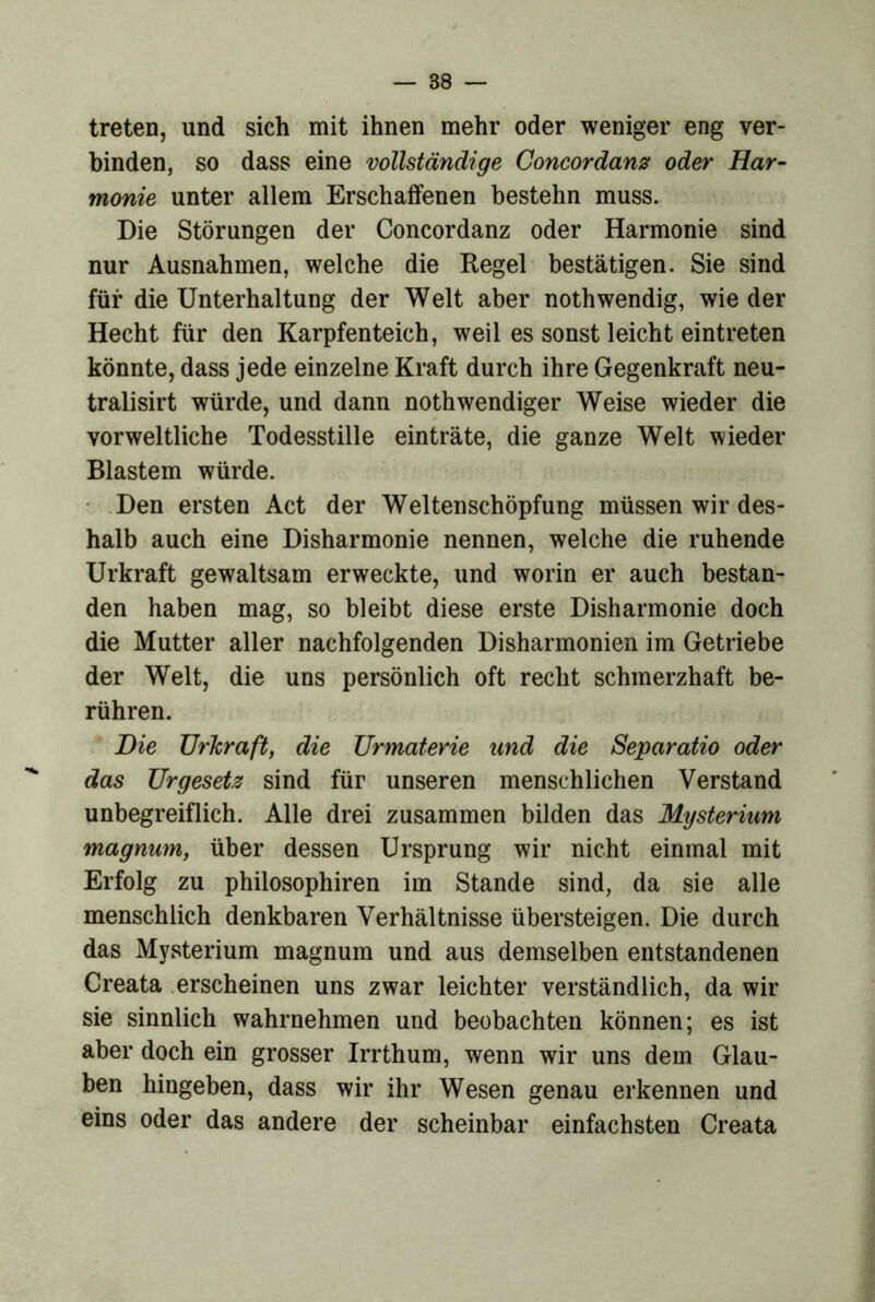 treten, und sich mit ihnen mehr oder weniger eng ver- binden, so dass eine vollständige Concordams oder Har- monie unter allem Erschaffenen bestehn muss. Die Störungen der Concordanz oder Harmonie sind nur Ausnahmen, welche die Regel bestätigen. Sie sind für die Unterhaltung der Welt aber nothwendig, wie der Hecht für den Karpfenteich, weil es sonst leicht eintreten könnte, dass jede einzelne Kraft durch ihre Gegenkraft neu- tralisirt würde, und dann noth wendiger Weise wieder die vorweltliche Todesstille einträte, die ganze Welt wieder Blastem würde. • .Den ersten Act der Weltenschöpfung müssen wir des- halb auch eine Disharmonie nennen, welche die ruhende Urkraft gewaltsam erweckte, und worin er auch bestan- den haben mag, so bleibt diese erste Disharmonie doch die Mutter aller nachfolgenden Disharmonien im Getriebe der Welt, die uns persönlich oft recht schmerzhaft be- rühren. Die Urkraft, die Urmaterie und die Separatio oder das Urgesetz sind für unseren menschlichen Verstand unbegreiflich. Alle drei zusammen bilden das Mysterium magnum, über dessen Ursprung wir nicht einmal mit Erfolg zu philosophiren im Stande sind, da sie alle menschlich denkbaren Verhältnisse übersteigen. Die durch das Mysterium magnum und aus demselben entstandenen Creata .erscheinen uns zwar leichter verständlich, da wir sie sinnlich wahrnehmen und beobachten können; es ist aber doch ein grosser Irrthum, wenn wir uns dem Glau- ben hingeben, dass wir ihr Wesen genau erkennen und eins oder das andere der scheinbar einfachsten Creata