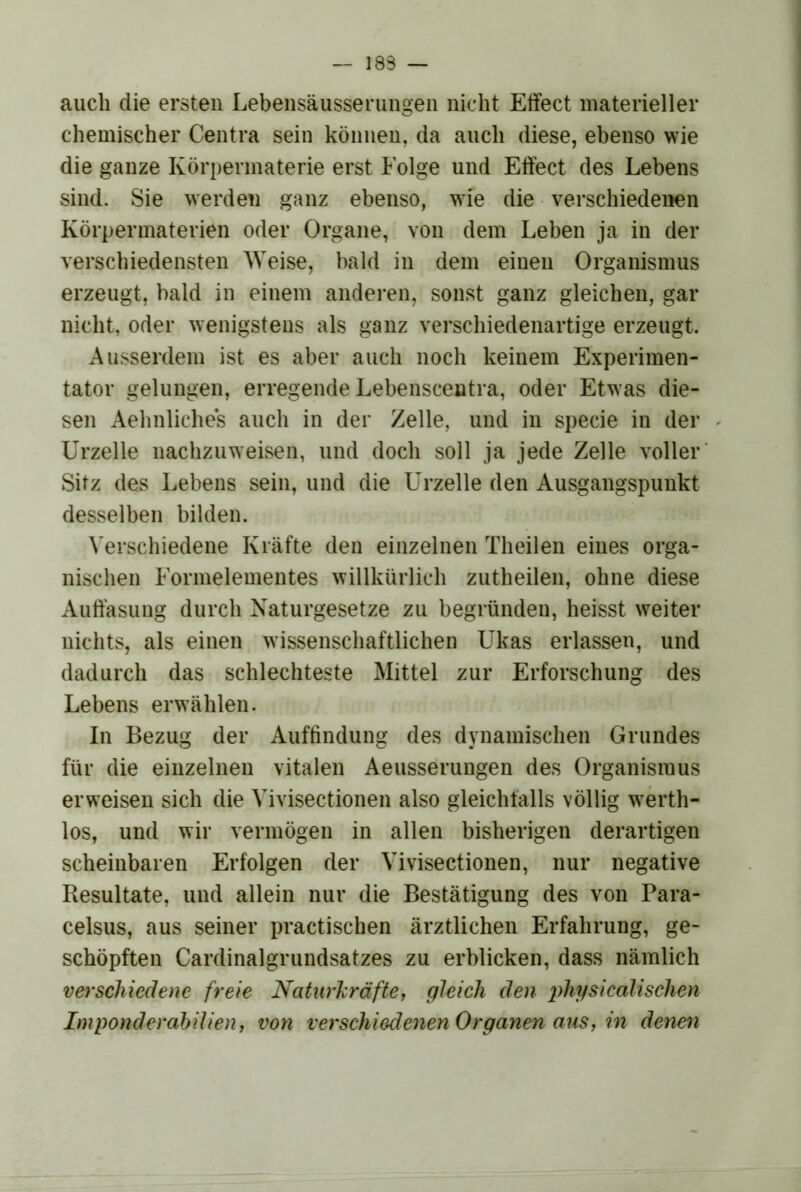 — 183 — auch die ersten Lebensäusserungen nicht Etfect materieller chemischer Centra sein können, da auch diese, ebenso wie die ganze Körpermaterie erst Folge und Effect des Lebens sind. Sie werden ganz ebenso, wie die verschiedenen Körperinaterien oder Organe, von dem Leben ja in der verschiedensten Weise, bald in dem einen Organismus erzeugt, bald in einem anderen, sonst ganz gleichen, gar nicht, oder wenigstens als ganz verschiedenartige erzeugt. Ausserdem ist es aber auch noch keinem Experimen- tator gelungen, erregende Lebenscentra, oder Etwas die- sen Aehnliches auch in der Zelle, und in specie in der Urzelle nachzuweisen, und doch soll ja jede Zelle voller' Sitz des Lebens sein, und die Urzelle den Ausgangspunkt desselben bilden. ^’erschiedene Kräfte den einzelnen Theilen eines orga- nischen Formelementes willkürlich zutheilen, ohne diese Auffäsung durch Naturgesetze zu begründen, heisst weiter nichts, als einen wissenschaftlichen Ukas erlassen, und dadurch das schlechteste Mittel zur Erforschung des Lebens erw’ählen. In Bezug der Auffindung des dynamischen Grundes für die einzelnen vitalen Aeusserungen des Organismus erweisen sich die Vivisectionen also gleichfalls völlig w^erth- los, und wir vermögen in allen bisherigen derartigen scheinbaren Erfolgen der Vivisectionen, nur negative Resultate, und allein nur die Bestätigung des von Para- celsus, aus seiner practischen ärztlichen Erfahrung, ge- schöpften Cardinalgrundsatzes zu erblicken, dass nämlich verschiedene freie Naturhräfte, gleich den physicalischen Imponderabilien f von verschiedenen Organen aus, in denen