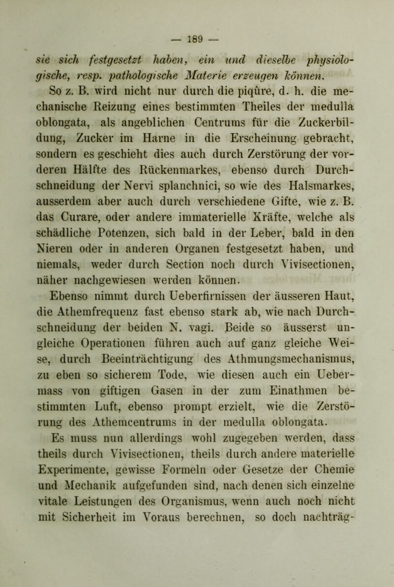 sie sich festgesetzt haben, ein und dieselbe physiolo- gische, i'esp. pathologische Materie erzeugen können. So z. B. wird nicht nur durch die piqüre, d. h. die me- chanische Reizung eines bestimmten Theiles der medulla oblongata, als angeblichen Centruras für die Zuckerbil- dung, Zucker im Harne in die Erscheinung gebracht, sondern es geschieht dies auch durch Zerstörung der vor- deren Hälfte des Rückenmarkes, ebenso durch Durch- schneidung der Nervi splanchnici, so wie des Halsmarkes, ausserdem aber auch durch verschiedene Gifte, wie z. B. das Curare, oder andere immaterielle Kräfte, welche als schädliche Potenzen, sich bald in der Leber, bald in den Nieren oder in anderen Organen festgesetzt haben, und niemals, weder durch Section noch durch Vivisectionen, näher nachgewiesen w'erden können. Ebenso nimmt durch Uebertirnissen der äusseren Haut, die Athemfrequeuz fast ebenso stark ab, wie nach Durch- schneidung der beiden N. vagi. Beide so äusserst un- gleiche Operationen führen auch auf ganz gleiche Wei- se, durch Beeinträchtigung des Athmungsmechanismus, zu eben so sicherem Tode, wie diesen auch ein Ueber- mass von giftigen Gasen in der zum Einathmen be- stimmten Luft, ebenso prompt erzielt, wie die Zerstö- rung des Athemcentrums in der medulla oblongata. Es muss nun allerdings w^ohl zugegeben werden, dass theils durch Vivisectionen, theils durch andere materielle Experimente, gewisse Formeln oder Gesetze der Chemie und Mechanik aufgefunden sind, nach denen sich einzelne vitale Leistungen des Organismus, w^enn auch noch nicht mit Sicherheit im Voraus berechnen, so doch nachträg-