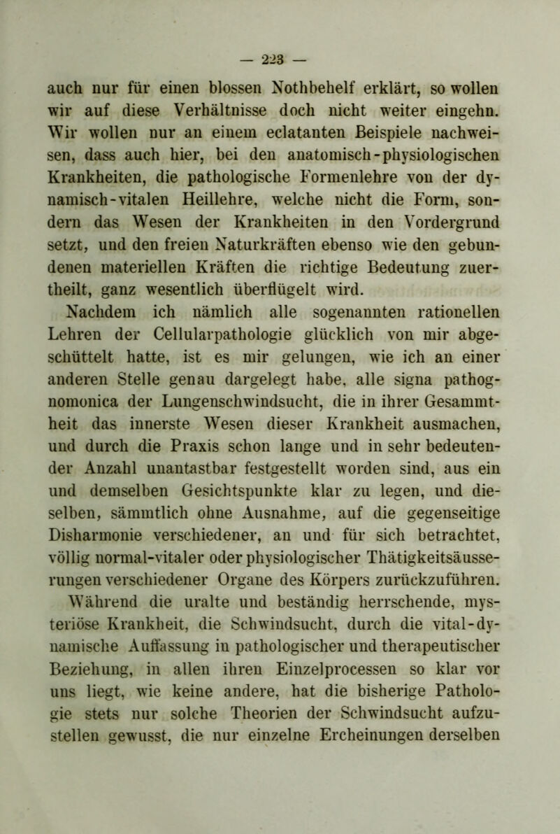 auch nur für einen blossen Nothbehelf erklärt, so wollen wir auf diese Verhältnisse doch nicht weiter eingehn. Wir wollen nur an einem eclatanten Beispiele nachwei- sen, dass auch hier, bei den anatomisch-physiologischen Krankheiten, die pathologische Formenlehre von der dy- namisch-vitalen Heillehre, welche nicht die Form, son- dern das Wesen der Krankheiten in den Vordergrund setzt, und den freien Naturkräften ebenso wie den gebun- denen materiellen Kräften die richtige Bedeutung zuer- theilt, ganz wesentlich überflügelt wird. Nachdem ich nämlich alle sogenannten rationellen Lehren der Cellularpathologie glücklich von mir abge- schüttelt hatte, ist es mir gelungen, wie ich an einer anderen Stelle genau dargelegt habe, alle signa pathog- nomonica der Lungenschwindsucht, die in ihrer Gesammt- heit das innerste Wesen dieser Krankheit ausmachen, und durch die Praxis schon lange und in sehr bedeuten- der Anzahl unantastbar festgestellt worden sind, aus ein und demselben Gesichtspunkte klar zu legen, und die- selben, sämmtlich ohne Ausnahme, auf die gegenseitige Disharmonie verschiedener, an und- für sich betrachtet, völlig normal-vitaler oder physiologischer Thätigkeitsäusse- rungen verschiedener Organe des Körpers zurückzuführen. Während die uralte und beständig herrschende, mys- teriöse Krankheit, die Schwindsucht, durch die vital-dy- namische Auflassung in pathologischer und therapeutischer Beziehung, in allen ihren Einzelprocessen so klar vor uns liegt, wie keine andere, hat die bisherige Patholo- gie stets nur solche Theorien der Schwindsucht aufzu- stellen gew usst, die nur einzelne Ercheinungen derselben