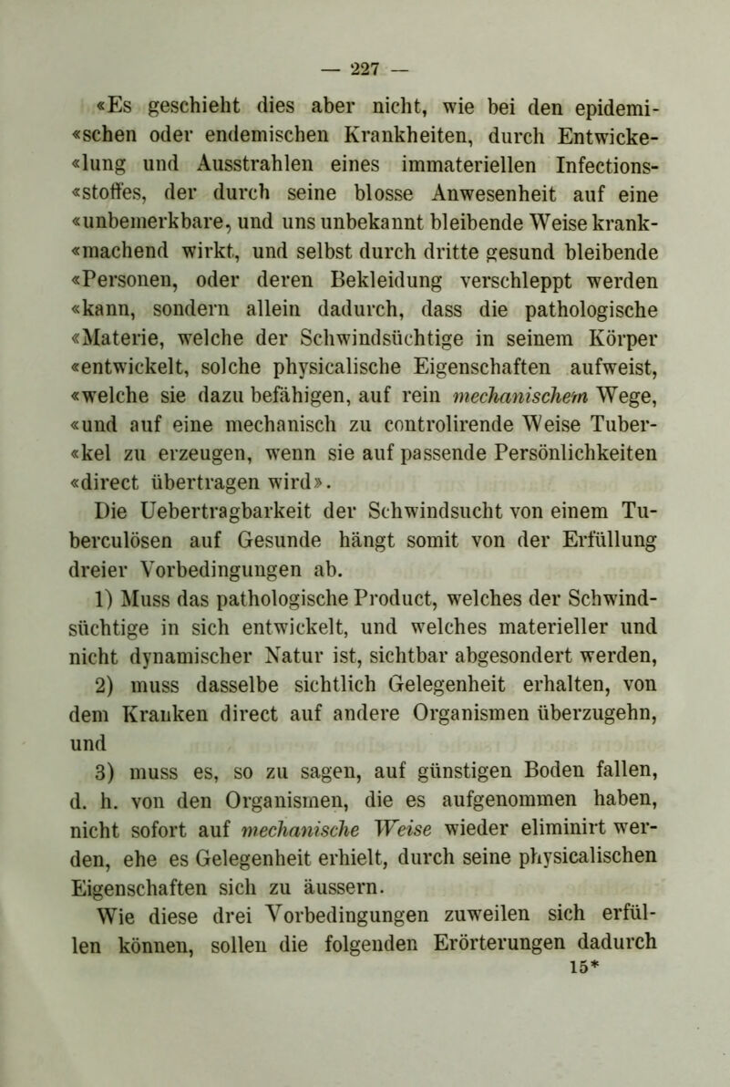 «Es geschieht dies aber nicht, wie bei den epidemi- «schen oder endemischen Krankheiten, durch Entwicke- «lung und Ausstrahlen eines immateriellen Infections- «stoffes, der durch seine blosse Anwesenheit auf eine «unbemerkbare, und uns unbekannt bleibende Weise krank- «machend wirkt, und selbst durch dritte gesund bleibende «Personen, oder deren Bekleidung verschleppt werden «kann, sondern allein dadurch, dass die pathologische «Materie, welche der Schwindsüchtige in seinem Körper «entwickelt, solche physicalische Eigenschaften aufweist, «welche sie dazu befähigen, auf rein mechanischem Wege, «und auf eine mechanisch zu controlirende Weise Tuber- «kel zu erzeugen, w^enn sie auf passende Persönlichkeiten «direct übertragen wird». Die Uebertragbarkeit der Schwindsucht von einem Tu- berculösen auf Gesunde hängt somit von der Erfüllung dreier Vorbedingungen ab. 1) Muss das pathologische Product, welches der Schwind- süchtige in sich entwickelt, und w^elches materieller und nicht dynamischer Natur ist, sichtbar abgesondert werden, 2) muss dasselbe sichtlich Gelegenheit erhalten, von dem Kranken direct auf andere Organismen überzugehn, und 3) muss es, so zu sagen, auf günstigen Boden fallen, d. h. von den Organismen, die es aufgenommen haben, nicht sofort auf mechanische Weise wieder eliminirt w^er- den, ehe es Gelegenheit erhielt, durch seine physicalischen Eigenschaften sich zu äussern. Wie diese drei Vorbedingungen zuw^eilen sich erfül- len können, sollen die folgenden Erörterungen dadurch 15*