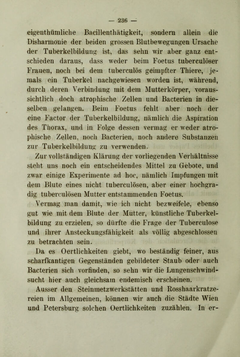 eigenthümliche Badllenthätigkeit, sondern allein die Disharmonie der beiden grossen Blutbewegungen Ursache der Tuberkelbildung ist, das sehn wir aber ganz ent- schieden daraus, dass weder beim Foetus tuberculöser Frauen, noch bei dem tuberculös geimpfter Thiere, je- mals ein Tuberkel nachgewiesen worden ist, während, durch deren Verbindung mit dem Mutterkörper, voraus- sichtlich doch atrophische Zellen und Bacterien in die- selben gelangen. Beim Foetus fehlt aber noch der eine Factor der Tuberkelbildung, nämlich die Aspiration des Thorax, und in Folge dessen vermag er weder atro- phische Zellen, noch Bacterien, noch andere Substanzen zur Tuberkelbildung zu verwenden. Zur vollständigen Klärung der vorliegenden Verhältnisse steht uns noch ein entscheidendes Mittel zu Gebote, und zwar einige Experimente ad hoc, nämlich Impfungen mit dem Blute eines nicht tuberculösen, aber einer hochgra- dig tuberculösen Mutter entstammenden Foetus. Vermag man damit, wie ich nicht bezweifele, ebenso gut wie mit dem Blute der Mütter, künstliche Tuberkel- bildung zu erzielen, so dürfte die Frage der Tuberculose und ihrer Ansteckungsfähigkeit als völlig abgeschlossen zu betrachten sein. Da es Oertlichkeiten giebt, wo beständig feiner, aus scharfkantigen Gegenständen gebildeter Staub oder auch Bacterien sich vorfinden, so sehn wir die Lungenschwind- sucht hier auch gleichsam endemisch erscheinen. Ausser den Steinmetzwerkstätten und Rosshaarkratze- reien im Allgemeinen, können wir auch die Städte Wien und Petersburg solchen Oertlichkeiten zuzählen. In er-