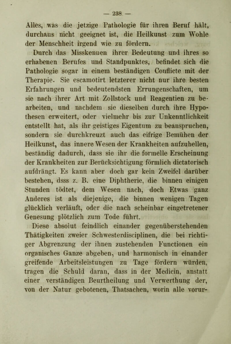 Alles, was die jetzige Pathologie für ihren Beruf hält, durchaus nicht geeignet ist, die Heilkunst zum Wohle der Menschheit irgend wie zu fördern. Durch das Misskennen ihrer Bedeutung und ihres so erhabenen Berufes und Standpunktes, befindet sich die Pathologie sogar in einem beständigen Conflicte mit der Therapie. Sie escamotirt letzterer nicht nur ihre besten Erfahrungen und bedeutendsten Errungenschaften, um sie nach ihrer Art mit Zollstock und Reagentien zu be- arbeiten, und nachdem sie dieselben durch ihre Hypo- thesen erweitert, oder vielmehr bis zur Unkenntlichkeit entstellt hat, als ihr geistiges Eigentum zu beanspruchen, sondern sie durchkreuzt auch das eifrige Bemühen der Heilkunst, das innere Wesen der Krankheiten aufzuhellen, beständig dadurch, dass sie ihr die formelle Erscheinung der Krankheiten zur Berücksichtigung förmlich dictatorisch aufdrängt. Es kann aber doch gar kein Zweifel darüber bestehen, dsss z. B. eine Diphtherie, die binnen einigen Stunden tödtet, dem Wesen nach, doch Etwas ganz Anderes ist als diejenige, die binnen wenigen Tagen glücklich verläuft, oder die nach scheinbar eingetretener Genesung plötzlich zum Tode führt. Diese absolut feindlich einander gegenüberstehenden Thätigkeiten zweier Schwesterdisciplinen, die bei richti- ger Abgrenzung der ihnen zustehenden Functionen ein organisches Ganze abgeben, und harmonisch in einander greifende Arbeitsleistungen zu Tage fördern würden, tragen die Schuld daran, dass in der Medicin, anstatt einer verständigen Beurtheilung und Verwerthung der, von der Natur gebotenen, Thatsachen, w'orin alle vorur-