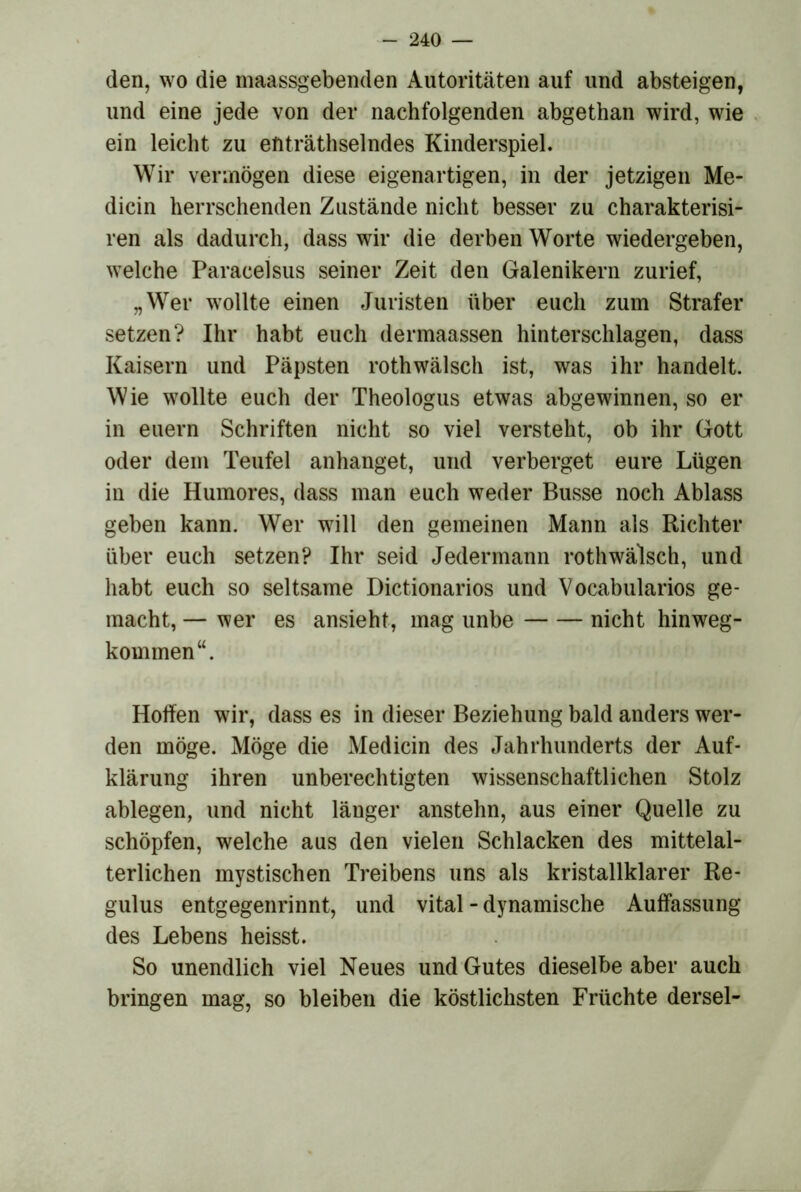 den, wo die maassgebenden Autoritäten auf und absteigen, und eine jede von der nachfolgenden abgethan wird, wie ein leicht zu enträthselndes Kinderspiel. Wir vermögen diese eigenartigen, in der jetzigen Me- dicin herrschenden Zustände nicht besser zu charakterisi- ren als dadurch, dass wir die derben Worte wiedergeben, welche Paracelsus seiner Zeit den Galenikern zurief, „Wer wollte einen Juristen über euch zum Strafer setzen? Ihr habt euch dermaassen hinterschlagen, dass Kaisern und Päpsten rothwälsch ist, was ihr handelt. Wie wollte euch der Theologus etwas abgewinnen, so er in euern Schriften nicht so viel versteht, ob ihr Gott oder dem Teufel anhanget, und verberget eure Lügen in die Humores, dass man euch weder Busse noch Ablass geben kann. Wer will den gemeinen Mann als Richter über euch setzen? Ihr seid Jedermann rothwälsch, und habt euch so seltsame Dictionarios und Vocabularios ge- macht, — wer es ansieht, mag unbe nicht hinweg- kominen“. Hoffen wir, dass es in dieser Beziehung bald anders wer- den möge. Möge die Medicin des Jahrhunderts der Auf- klärung ihren unberechtigten wissenschaftlichen Stolz ablegen, und nicht länger anstehn, aus einer Quelle zu schöpfen, welche aus den vielen Schlacken des mittelal- terlichen mystischen Treibens uns als kristallklarer Re- gulus entgegenrinnt, und vital - dynamische Auffassung des Lebens heisst. So unendlich viel Neues und Gutes dieselbe aber auch bringen mag, so bleiben die köstlichsten Früchte dersel-