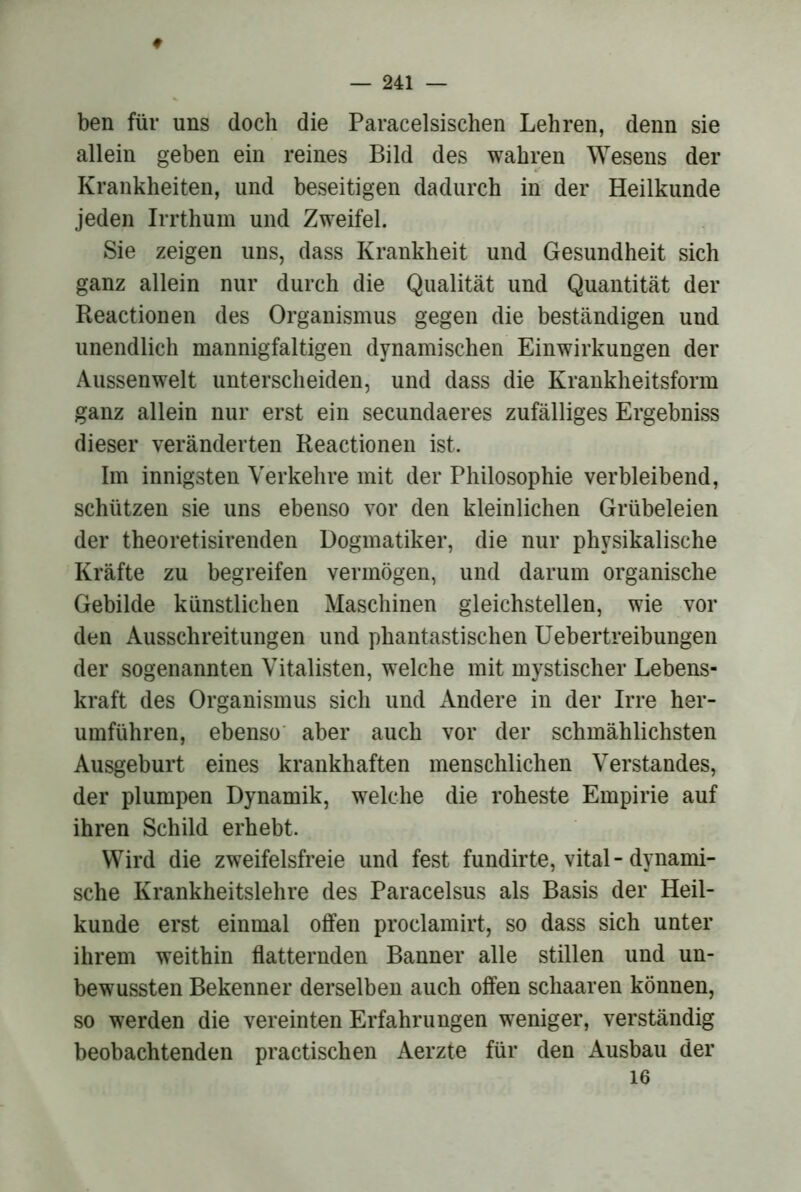 ♦ ben für uns doch die Paracelsischen Lehren, denn sie allein geben ein reines Bild des wahren Wesens der Krankheiten, und beseitigen dadurch in der Heilkunde jeden Irrthum und Zweifel. Sie zeigen uns, dass Krankheit und Gesundheit sich ganz allein nur durch die Qualität und Quantität der Reactionen des Organismus gegen die beständigen und unendlich mannigfaltigen dynamischen Einwirkungen der Aussenwelt unterscheiden, und dass die Krankheitsform ganz allein nur erst ein secundaeres zufälliges Ergebniss dieser veränderten Reactionen ist. Im innigsten Verkehre mit der Philosophie verbleibend, schlitzen sie uns ebenso vor den kleinlichen Grübeleien der theoretisirenden Dogmatiker, die nur physikalische Kräfte zu begreifen vermögen, und darum organische Gebilde künstlichen Maschinen gleichstellen, wie vor den Ausschreitungen und phantastischen Uebertreibungen der sogenannten Vitalisten, welche mit mystischer Lebens- kraft des Organismus sich und x\ndere in der Irre her- umführen, ebenso' aber auch vor der schmählichsten Ausgeburt eines krankhaften menschlichen Verstandes, der plumpen Dynamik, welche die roheste Empirie auf ihren Schild erhebt. Wird die zweifelsfreie und fest fundirte, vital - dynami- sche Krankheitslehre des Paracelsus als Basis der Heil- kunde erst einmal offen proclamirt, so dass sich unter ihrem weithin flatternden Banner alle stillen und un- bewussten Bekenner derselben auch offen schaaren können, so werden die vereinten Erfahrungen weniger, verständig beobachtenden practischen Aerzte für den Ausbau der 16