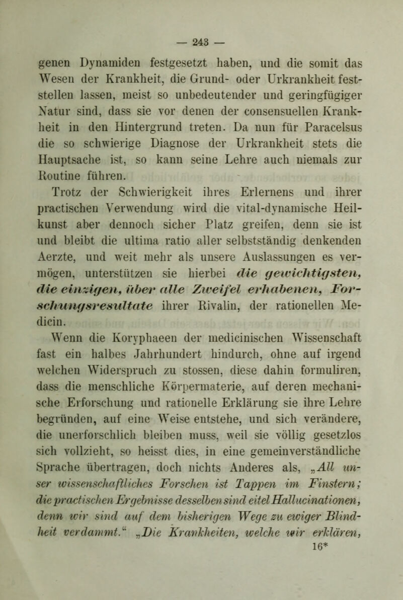 genen Dynamiden festgesetzt haben, und die somit das Wesen der Krankheit, die Grund- oder ürkrankheit fest- stellen lassen, meist so unbedeutender und geringfügiger Natur sind, dass sie vor denen der consensuellen Krank- heit in den Hintergrund treten. Da nun für Paracelsus die so schwierige Diagnose der ürkrankheit stets die Hauptsache ist, so kann seine Lehre auch niemals zur Routine führen. Trotz der Schwierigkeit ihres Erlernens und ihrer practischen Verwendung wird die vital-dynamische Heil- kunst aber dennoch sicher Platz greifen, denn sie ist und bleibt die ultima ratio aller selbstständig denkenden Aerzte, und weit mehr als unsere Auslassungen es ver- mögen, unterstützen sie hierbei die gewichtUßsteil, die einzigen, über (die Zweifel erhabeiieii, Ffjr- schuiigsresultate ihrer Rivalin, der rationellen Me- dicin. Wenn die Koryphaeen der medicinischen Wissenschaft fast ein halbes Jahrhundert hindurch, ohne auf irgend welchen Widerspruch zu stossen, diese dahin formuliren, dass die menschliche Körpermaterie, auf deren mechani- sche Ei forschung und rationelle Erklärung sie ihre Lehre begründen, auf eine Weise entstehe, und sich verändere, die unerforschlich bleiben muss, weil sie völlig gesetzlos sich vollzieht, so heisst dies, in eine gemeinverständliche Sprache übertragen, doch nichts Anderes als, „All un- ser tvissenschaftliches Forschen ist Tappen im Finstern; die practischen Ergebnisse desselhensind eitelHallucinationen, denn tvir sind auf dem bisherigen Wege zu etviger Blind- heit verdammt.^ j^Bie Krankheiten, ivelche wir erklären, 16*