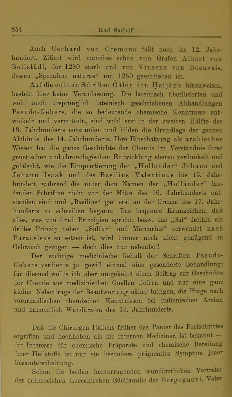 Auch Gerhard von Cremona fällt noch ins 12. Jahr- hundert. Zitiert wird manches schon vom Grafen Albert von Bollstädt, der 1280 starb und von Vinzenz von Beauvais, dessen „Speculum naturae“ um 1250 geschrieben ist. Auf die echten Schriften Gäbir ibn Haijän’s hinzuweisen, besteht hier keine Veranlassung. Die lateinisch überlieferten und wohl auch ursprünglich lateinisch geschriebenen Abhandlungen Pseudo-Gebers, die so bedeutende chemische Kenntnisse ent- wickeln und vermitteln, sind wohl erst in der zweiten Hälfte des 13. Jahrhunderts entstanden und bilden die Grundlage der ganzen Alchimie des 14. Jahrhunderts. Ihre Einschätzung als arabisches Wissen hat die ganze Geschichte der Chemie im Verständnis ihrer genetischen und chronologischen Entwicklung ebenso verdunkelt und gefälscht, wie die Einquartierung der „Holländer“ Johann und Johann Isaak und des Basilius Valentinus ins 15. Jahr- hundert, während die unter dem Namen der „Holländer“ lau- fenden Schriften nicht vor der Mitte des 16. Jahrhunderts ent- standen sind und „Basilius“ gar erst an der Grenze des 17. Jahr- hunderts zu schreiben begann. Das bequeme Kennzeichen, daß alles, was von drei Prinzipien spricht, bezw. das „Sal“ freihin als drittes Prinzip neben „Sulfur“ und Mercurius“ verwendet nach Paracelsus zu setzen ist, wird immer noch nicht genügend in Gebrauch gezogen — doch dies nur nebenbei! — — Der wichtige medizinische Gehalt der Schriften Pseudo- ] Gebers verdiente ja gewiß einmal eine gesonderte Behandlung; | für diesmal wollte ich aber umgekehrt einen Beitrag zur Geschichte ;• der Chemie aus medizinischen Quellen hefern und nur eine ganz kleine Nebenfrage der Beantwortung näher bringen, die Frage nach vorarnaldischen chemischen Kenntnissen bei italienischen Ärzten und namentlich Wundärzten des 13. Jahrhunderts. Daß die Chirurgen Italiens früher das Panier des Fortschrittes ergriffen und hochhoben als die internen Mediziner, ist bekannt S ihr Interesse für chemische Präparate und chemische Bereitung ihrer Heilstoffe ist nur ein besonders prägnantes Symptom jener Gesamterscheinung. Schon die beiden hervorragenden wundärztlichen Vertreter der ruhmreichen Luccanischen Edelfamilie der Borgognoni, \ater