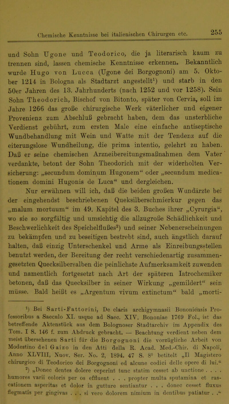 und Sohn Ugone und Teodorico, die ja literarisch kaum zu trennen sind, lassen chemische Kenntnisse erkennen. Bekanntlich wurde Hugo von Lucca (Ugone dei Borgognoni) am 5. Okto- ber 1214 in Bologna als Stadtarzt angestellt'^) und starb in den 50er Jahren des 13. Jahrhunderts (nach 1252 und vor 1258). Sein Sohn Theodorich, Bischof von Bitonto, später von Cervia, soll im Jahre 1266 das große chirurgische Werk väterlicher und eigener Provenienz zum Abschluß gebracht haben, dem das unsterbliche Verdienst gebührt, zum ersten Male eine einfache antiseptische Wundbehandlung mit Wein und Watte mit der Tendenz auf die eiterungslose Wundheilung, die prima intentio, gelehrt zu haben. Daß er seine chemischen Arzneihereitungsmaßnahmen dem Vater verdankte, betont der Sohn Theodorich mit der widerholten Ver- sicherung; „secxmdum dominum Hugonem“ oder „seciindum medica- tionem domini Hugonis de Luca“ und dergleichen. Nur erwähnen will ich, daß die beiden großen Wundärzte bei der eingehendst beschriebenen Queksilberschmierkur gegen das „malum mortuum“ im 49. Kapitel des 3. Buches ihrer „Cyrurgia“, wo sie so sorgfältig und umsichtig die aUzugroße Schädlichkeit imd Beschwerlichkeit des Speichelflußes^) und seiner Nebenerscheinungen zu bekämpfen und zu beseitigen bestrebt sind, auch ängstlich darauf halten, daß einzig Unterschenkel und Arme als Einreibungsstellen benutzt werden, der Bereitung der recht verschiedenartig zusammen- gesetzten Quecksilbersalben die peinlichste Aufmerksamkeit zuwenden imd namentlich fortgesetzt nach Art der späteren latrochemiker betonen, daß das Quecksilber in seiner Wirkung „gemildert“ sein müsse. Bald heißt es „Argentum vivum extinctum“ bald „morti- *) Bei Sarti-Fattorini, De Claris archigymnasii Bononie'nsis Pro- fessoribus a Saeculo XI. usque ad Saec. XIV. Bononiae 1769 Fol., ist das betreffende Aktenstück aus dem Bologneser Stadtarchiv im Appendix des Tom. I S. 146 f. zum Abdruck gebracht. — Beachtung verdient neben dem meist übersehenen Sarti für die Borgognoni die vorzügliche Arbeit von Modestino del Gaizo in den Atti della R. Acad. Med.-Chir. di Napoli, Anno XLVIll, Nuov. Ser. No. 2, 1894. 47 S. 8” betitelt „II Magistero chirurgico di Teodorico dei Borgognoni ed alcune codici delle opere di lui.“ „Donec dentes dolere ceperint tune statim cesset ab uiictione .... humores varii coloris per os effluent . . . propter multa sputamina et ras- cationem asperitas et dolor in gutture sentiantur . . . donec cesset fluxus flegmatis per gingivas . . . si vero dolorem nimium in dentibus patiatur .