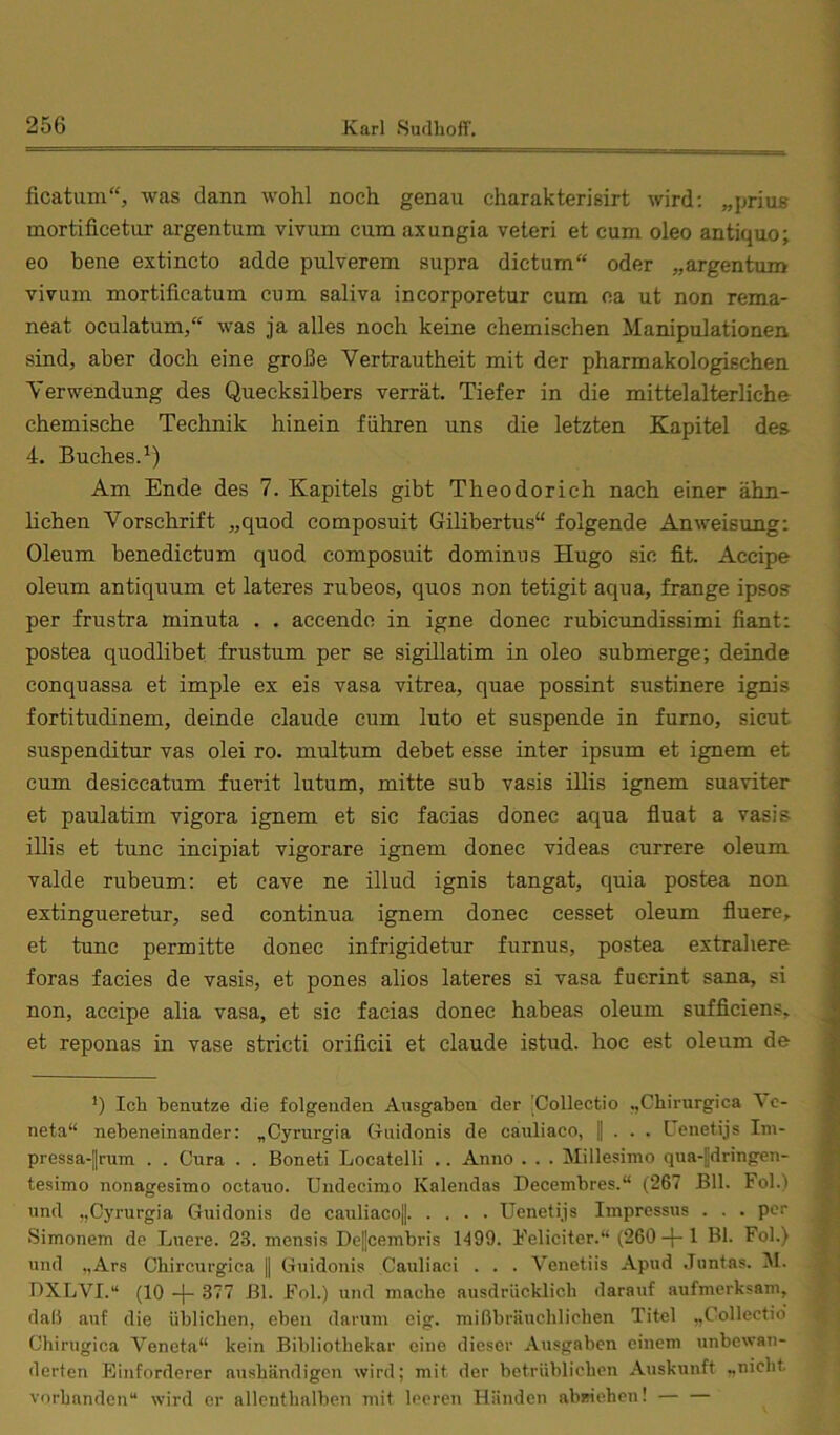 ficatum“, was dann wohl noch genau charakterisirt wird; „prius mortificetur argentum vivum cum axungia veteri et cum oleo antiquo; eo bene extincto adde pulverem siipra dictum“ oder „argentum vivum mortificatum cum saliva incorporetur cum na ut non rema- neat oculatum,“ was ja alles noch keine chemischen Manipulationen sind, aber doch eine große Vertrautheit mit der pharmakologischen Verwendung des Quecksilbers verrät. Tiefer in die mittelalterliche chemische Technik hinein führen uns die letzten Kapitel des 4. Buches.^) Am Ende des 7. Kapitels gibt Theodorich nach einer ähn- hchen Vorschrift „quod composuit Gilibertus“ folgende Anweisung: Oleum benedictum quod composuit dominus Hugo sic fit. Accipe oleum antiquum et lateres rubeos, quos non tetigit aqua, frange ipsos per frustra minuta . . accendn in igne donec rubicundissimi fiant: postea quodlibet frustum per se sigillatim in oleo submerge; deinde conquassa et imple ex eis vasa vitrea, quae possint sustinere ignis fortitudinem, deinde claude cum luto et suspende in furno, sicut suspenditur vas olei ro. multum debet esse inter ipsum et ignem et cum desiccatum fuerit lutum, mitte sub vasis illis ignem suaviter et paulatim vigora ignem et sic facias donec aqua fluat a vasis illis et tune incipiat vigorare ignem donec videas currere oleum valde rubeum; et cave ne illud ignis tangat, quia postea non extingueretur, sed continua ignem donec cesset oleum fluere, et tune permitte donec infrigidetur furnus, postea extrahere foras facies de vasis, et pones alios lateres si vasa fuerint sana, si non, accipe alia vasa, et sic facias donec habeas oleum sufficiens^ et reponas in vase stricti orificii et claude istud. hoc est oleum de *) Ich benutze die folgenden Ausgaben der :Collectio .,Chirurgica \c- neta“ nebeneinander: „Cyrurgia Guidonis de cauliaco, || . . . Genetijs Iin- pressa-|rum . . Cura . . Boneti Locatelli .. Anno . . . Millesimo qua-|dringen- tesimo nonagesimo octauo. Undccimo Kalendas Decembres.“ (267 Bll. Fol.) und „Cyrurgia Guidonis de cauliaco|| Uenetijs Impressus . . . per Simonem de Luere. 23. niensis De||cembris 1499. Feliciter.“ (260 + 1 Bk Fol.) und „Ars Chircurgiea | Guidonis Cauliaci . . . Venetiis Apud Juntas. M. BXLVI.“ (10 + 377 Bl. Fol.) und mache ausdrücklich darauf aufmerksam, daß auf die üblichen, eben darum eig. mißbräuchlichen Titel „Collectio Chirugica Veneta“ kein Bibliothekar eine dieser Ausgaben einem unbewan- derten Einforderer aushändigen wird; mit der betrüblichen Auskunft ..nicht, vorhanden“ wird er allenthalben mit leeren Händen abmehen! — —