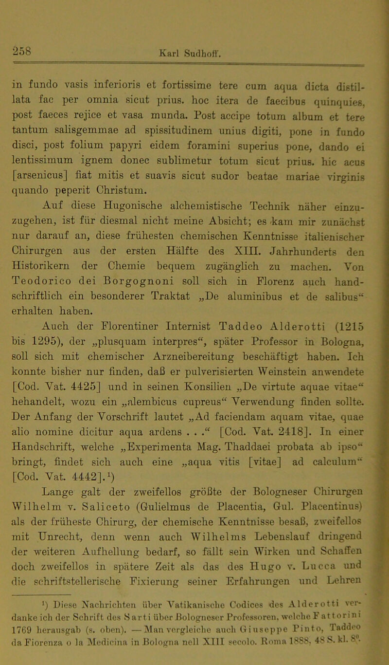 in fundo vasis inferioris et fortissime tere cum aqua dicta distil- lata fac per omnia sicut prius. hoc itera de faecibus quinquies, post faeces rejice et vasa munda. Post accipe totum album et tere tantum salisgemmae ad spissitudinem unius digiti, pone in fundo disci, post folium papyri eidem foramini superius pone, dando ei lentissimum ignem donec sublimetur totum sicut prius. hic acus [arsenicus] fiat mitis et suavis sicut sudor beatae mariae virginis quando peperit Christum. Auf diese Hugonische alchemistische Technik näher einzu- zugehen, ist für diesmal nicht meine Absicht; es -kam mir zunächst nur darauf an, diese frühesten chemischen Kenntnisse italienischer Chirurgen aus der ersten Hälfte des XIII. Jahrhunderts den Historikern der Chemie bequem zugänglich zu machen. Von Teodorico dei Borgognoni soll sich in Florenz auch hand- schriftlich ein besonderer Traktat „De aluminibus et de salibus“ erhalten haben. Auch der Florentiner Internist Taddeo Alderotti (1215 bis 1295), der „plusquam interpres“, später Professor in Bologna, soll sich mit chemischer Arzneibereitung beschäftigt haben. Ich konnte bisher nur finden, daß er pulverisierten Weinstein an wendete [Cod. Vat. 4425] und in seinen Konsilien „De virtute aquae vitae“ behandelt, wozu ein „alembicus cupreus“ Verwendung finden sollte. Der Anfang der Vorschrift lautet „Ad faciendam aquam vitae, quae alio nomine dicitur aqua ardens . . [Cod. Vat. 2418]. In einer Handschrift, welche „Experimenta Mag. Thaddaei probata ab ipso“ bringt, findet sich auch eine „aqua vitis [vitae] ad calculum“ [Cod. Vat. 4442]. 1) Lange galt der zweifellos größte der Bologneser Chirurgen Wilhelm v. Saliceto (Gulielmus de Placentia, Gul. Placentinus) als der früheste Chirurg, der chemische Kenntnisse besaß, zweifellos mit Unrecht, denn wenn auch Wilhelms Lebenslauf dringend der weiteren Aufhellung bedarf, so fällt sein Wirken und Schaffen doch zweifellos in spätere Zeit als das des Hugo v. Lucca und die schriftstellerische Fixierung seiner Erfahrungen und Lehren ') Diese Nachrichten über Vatikanische Codices des Alderotti ver- danke ich der Schrift des S arti über Bologneser Professoren, welche F at torini 1769 heransgab (s. oben). —Man vergleiche auch Giuseppe Pinto, Taddeo da Fiorcnza o la Medicina in Bologna nell XIII secolo. Roma 1888, 48 S. kl. 8”.