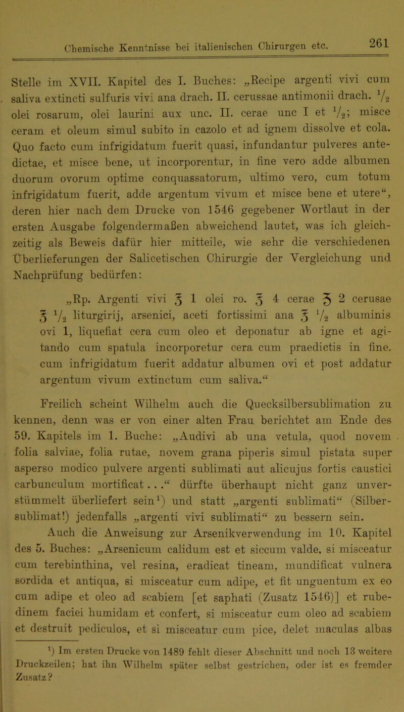 Stelle im XVII. Kapitel des I. Buches: „Recipe argenti vivi cum saliva extincti sulfuris vivi ana drach. II. cerussae antimonii drach. Yg olei rosarum, olei laurini aux unc. II. cerae unc I et misce ceram et oleum simul subito in cazolo et ad ignem dissolve et cola. Quo facto cum infrigidatum fuerit quasi, infundantur pulveres ante- dictae, et misce bene, ut incorporentur, in fine vero adde albumen duorum ovorum optime conquassatorum, ultimo vero, cum totura infrigidatum fuerit, adde argentum vivum et misce bene et utere“, deren liier nach dem Drucke von 1546 gegebener Wortlaut in der ersten Ausgabe folgendermaßen abweichend lautet, was ich gleich- zeitig als Beweis dafür hier mitteile, wie sehr die verschiedenen Überlieferungen der Saliceti sehen Chirurgie der Vergleichung und Nachprüfung bedürfen: „Rp. Argenti vivi § 1 olei ro. 3 ^ cerae 5 ^ cerusae 3 liturgirij, arsenici, aceti fortissimi ana 3 V2 albuminis ovi 1, Hquefiat cera cum oleo et deponatur ab igne et agi- tando cum spatula incorporetur cera cum praedictis in fine, cum infrigidatum fuerit addatur albumen ovi et post addatur argentum vivum extinctum cum saliva.“ Freilich scheint Wilhelm auch die Quecksilbersublimation zu kennen, denn was er von einer alten Frau berichtet am Ende des 59. Kapitels im 1. Buche: „Audivi ab una vetula, quod noveni folia salviae, folia rutae, novem grana piperis simul pistata super asperso inodico pulvere argenti sublimati aut alicujus fortis caustici carbunculum mortificat...“ dürfte überhaupt nicht ganz unver- stümmelt überliefert sein^ nnd statt „argenti sublimati“ (Silber- sublimat!) jedenfalls „argenti vivi sublimati“ zu bessern sein. Auch die Anweisung zur Arsenikverwendung im 10. Kapitel des 5. Buches: „Arsenicum calidum est et siccum valde, si misceatur cum terebinthina, vel resina, eradicat tineam, mundificat vulnera sordida et antiqua, si misceatur cum adipe, et fit unguentum ex eo cum adipe et oleo ad scabiem [et saphati (Zusatz 1546)] et rube- dinem faciei humidam et confert, si misceatur cum oleo ad scabiem et destruit pediculos, et si misceatur cum pice, delet maculas albas 'j Im ersten Drucke von 1489 fehlt dieser Abschnitt und noch 13 weitere Druckzeilen; hat ihn Wilhelm später selbst gestrichen, oder ist es fremder Zusatz ?