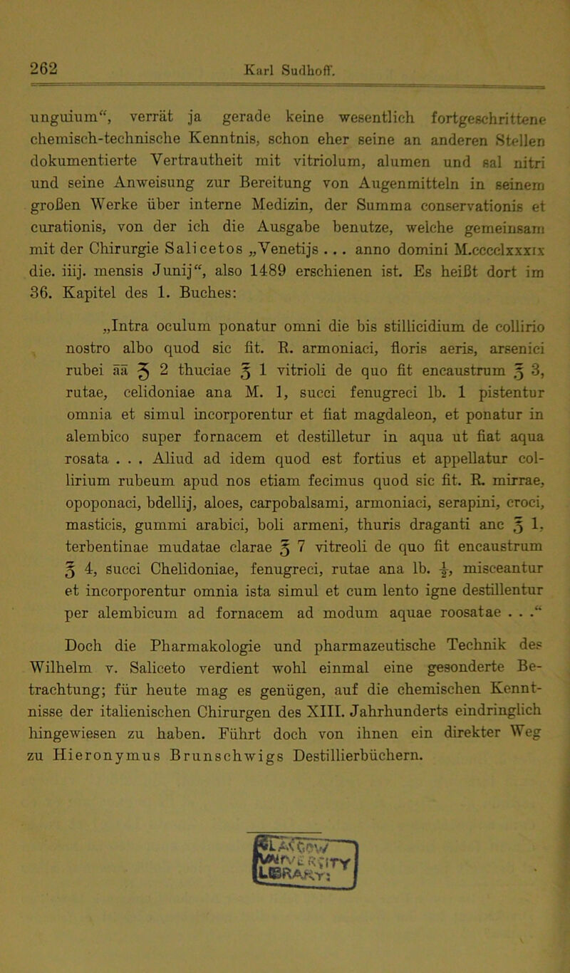 unguium“, verrät ja gerade keine wesentlich fortgeschrittene chemisch-technische Kenntnis, schon eher seine an anderen Stellen dokumentierte Vertrautheit mit vitriolum, alumen und sal nitri und seine Anweisung zur Bereitung von Augen mittein in seinem großen Werke über interne Medizin, der Summa conservationis et curationis, von der ich die Ausgabe benutze, welche gemeinsam mit der Chirurgie Salicetos „Venetijs .. . anno domini M.cccclxxxix die. iiij. mensis Junij“, also 1489 erschienen ist. Es heißt dort im 36. Kapitel des 1. Buches: „Intra oculum ponatur omni die bis stillicidium de collirio nostro albo quod sic fit. E. armoniaci, fioris aeris, arsenici rubei ää ^ 2 thuciae 5 1 vitrioli de quo fit encaustrum 5 3, rutae, celidoniae ana M. 1, succi fenugreci Ib. 1 pistentur omnia et simul incorporentur et fiat magdaleon, et ponatur in alembico super fornacem et destilletur in aqua ut fiat aqua rosata . . . Aliud ad idem quod est fortius et appeUatur col- lirium rubeum apud nos etiam fecimus quod sic fit. R. mirrae, opoponaci, bdellij, aloes, carpobalsami, armoniaci, serapini, croci, masticis, gummi arabici, boli armeni, thuris draganti anc 5 1, terbentinae mudatae clarae 5 7 vitreoli de quo fit encaustrum 5 4, succi Chelidoniae, fenugreci, rutae ana Ib. misceantur et incorporentur omnia ista simul et cum lento igne destillentur per alembicum ad fornacem ad modum aquae roosatae . . .“ Doch die Pharmakologie und pharmazeutische Technik des Wilhelm v. Saliceto verdient wohl einmal eine gesonderte Be- trachtung; für heute mag es genügen, auf die chemischen Kennt- nisse der italienischen Chirurgen des XIII. Jahrhunderts eindringlich liingewiesen zu haben. Führt doch von ihnen ein direkter Weg zu Hieronymus Brunschwigs Destillierbüchern.