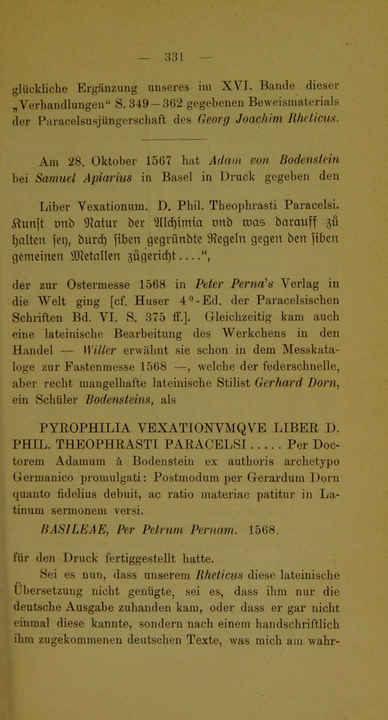 glückliche Ergänzung unseres im XVI. Bande dieser „Verhandlungen“ S. 349-362 gegebenen Beweismaterials der Paracelsusjüngerschaft des Georg Joachim Rhcticus. Am 28. Oktober 1567 hat Adam von Bodenstein bei Samuel Apiarius in Basel in Druck gegeben den Liber Vexationum. D. Phil. Theophrasti Paracelsi. Runft unö Statur öer s2lld)imia nnb mas barauff 311 galten fei), burd) fiben gegrünbte ^Regeln gegen ben fiben gemeinen SRetallen 3Ügerid)t —, der zur Ostermesse 1568 in Peter Perna's Verlag in die Welt ging [cf. Huser 4°-Ed. der Paracelsischen Schriften Bd. VI. S. 375 ff.]. Gleichzeitig kam auch eine lateinische Bearbeitung des Werkchens in den Handel — Witter erwähnt sie schon in dem Messkata- loge zur Fastenmesse 1568 —, welche der federschnelle, aber recht mangelhafte lateinische Stilist Gerhard Dorn, ein Schüler Bodensteins, als PYROPHILIA VEXATIONVMQVE LIBER D. PHIL. THEOPHRASTI PARACELSI Per Doc- toi’em Adamum ä Bodensteiu ex authoris archetypo Germanico promulgati: Postmodum per Gerardum Dorn quauto fidelius debuit, ac ratio materiae patitur in La- tinum sermonem versi. BASILEAE, Per Petrum Pernam. 1568. für den Druck fertiggestellt hatte. Sei es nun, dass unserem Rhcticus diese lateinische Übersetzung nicht genügte, sei es, dass ihm nur die deutsche Ausgabe zuhanden kam, oder dass er gar nicht einmal diese kannte, sondern nach einem handschriftlich ihm zugekommenen deutschen Texte, was mich am wahr-