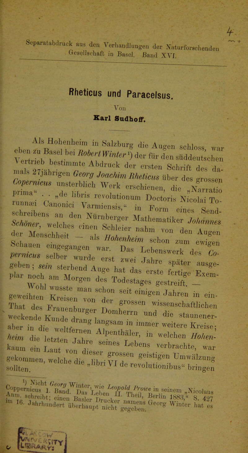 Separatabclruck aus den Verhandlungen der .vkurforaehenden CTesellschaft in Basel. Band XVI. Rheticus und Paracelsus. \on Karl Sudhoff. Als Holienlieim iu Salzburg die Augen schloss war eben zu Basel he. Robert Winter^) der für den süddeutschen , Ahdrucic der ersten Schrift des da- nia s - .jährigen Georg Joachim Rheticm über des grossen Coperntcus unsterblich We.-Ic erschienen, die Nairatio de Menschheit _ als Hohenheim schon zum ewigen X: sXTide'X Lm - Ä' nr CS; piai noch am Morgen dpQ T'r,rirao+ ° j-iAtnu Wnl.1 ^ Todestages gestreift. — geweihten KreisL'”von^^der That des Frauenhiirger DomhZ'ui.T'r“.“'*'“ weckende K’nndci i i ond die staunener- almrTn lif ™t«e Kreise- beim die letztm dar eichen Hohen- kann, ei^ lX„n d ar gekommen, weiche die 'C' geistigen Umwcälzung sollten. ’ ‘‘® '■e^lnyonibus“ bringen Copiioniicui >“em .Nicohiu« ,4n‘- schreibt; einen B^r Tw! 1«8.V S. 4“? Ib- Jahrhundert überhaupt nicl.rgegEw