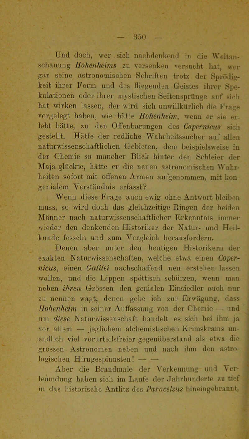 Und doch, wer sich naclidenkend in die Weltan- schauung Hohenheims zu versenken versucht liat, wer gar seine astronomischen Schriften trotz der Sprödig- keit ihrer Form und des fliegenden Geistes ihrer Spe- kulationen oder ihrer mystischen Seitensprünge auf sich hat wirken lassen, der wird sich unwillkürlich die Frage vorgelegt haben, wie hätte Hohenheim, wenn er sie er- lebt hätte, zu den Offenbarungen des Copernieus sich gestellt. Hätte der redliche Wahrheitssucher auf allen naturwissenschaftlichen Gebieten, dem beispielsweise in der Chemie so mancher Blick hinter den Schleier der Maja glückte, hätte er die neuen astronomischen Wahr- heiten sofort mit offenen Armen aufgenommen, mit kon- genialem Verständnis erfasst? Wenn diese Frage auch ewig ohne Antwort bleiben muss, so wird doch das gleichzeitige Ringen der beiden Männer nach naturwissenschaftlicher Erkenntnis immer wieder den denkenden Histoi’iker der Natur- und Heil- kunde fesseln und zum Vergleich herausfordern. Denen aber unter den heutigen Historikern der exakten Naturwissenschaften, welche etwa einen Coper- nicus, einen Galilei nachschaffend neu erstehen lassen w'ollen, und die Lippen spöttisch schürzen, wenn man neben ihren Grössen den genialen Einsiedler auch nur zu nennen wagt, denen gebe ich zur Erwägung, dass Hohenheim in seiner Auffassung von der Chemie — und um diese Naturwissenschaft handelt es sich hei ihm ja vor allem — jeglichem alchemistischen Krimskrams un- endlich viel vorurteilsfreier gegenüherstand als etwa die grossen Astronomen neben und nach ihm den astro- logischen Hirngesjnnnsten! Aber die Brandmale der Verkennung und Ver- leumdung haben sich im Laufe der Jahrhunderte zu tief in das historische Antlitz des Paracelsns hineingehrannt,