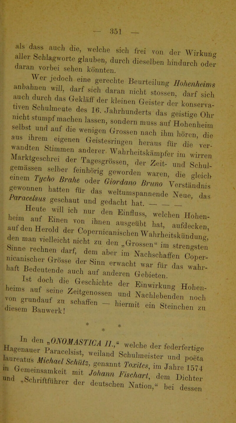 als dass auch die, welche sich frei von der Wirkuu. <hr O'ler cfaian vorbei sehen könnten. nbaünen ^Ml], darf sich daran nicht stossen darf sich auch d„rc das Gekläff der kleiuen Geister 2 k» e a fven Schulmeute des 16. Jahrhunderts das aeisti™ Ohr selbst und auf die wenigen Grossen nach ihm hören die Ihrem eigenen Geistesriiigen heraus für die ’yer «and en Stimmen anderer Wahrheitskämpfer im wirren Marktgeschrei der Tagesgrössen, der Zeit- und slT gemassen selber feinhörig geworden waren, die gleich mein ycho Brahe oder Giordano Bruno Verständnis gewonnen hatten flir das weltumspannende C da Paracelsus geschaut und gedacht hat. ’ lieim^aT Einen’''’ ’i «»ien- auf den Herold d« CoplrnLiSn“ nicanischer Grösse der ^cnscüaflen Goper- wtBedeute„d:i:rat;’LrrG::^^^^ heims’’aufseiii^/etr''’“'''' Hohen- von grunda:;:: t'hSSrT hfrrlf et''«:-'; <liesem Bauwerk! Sternchen zu Hanetut’’ifTf™'* <>er federfertige - r. £=.Ä,'t,=i