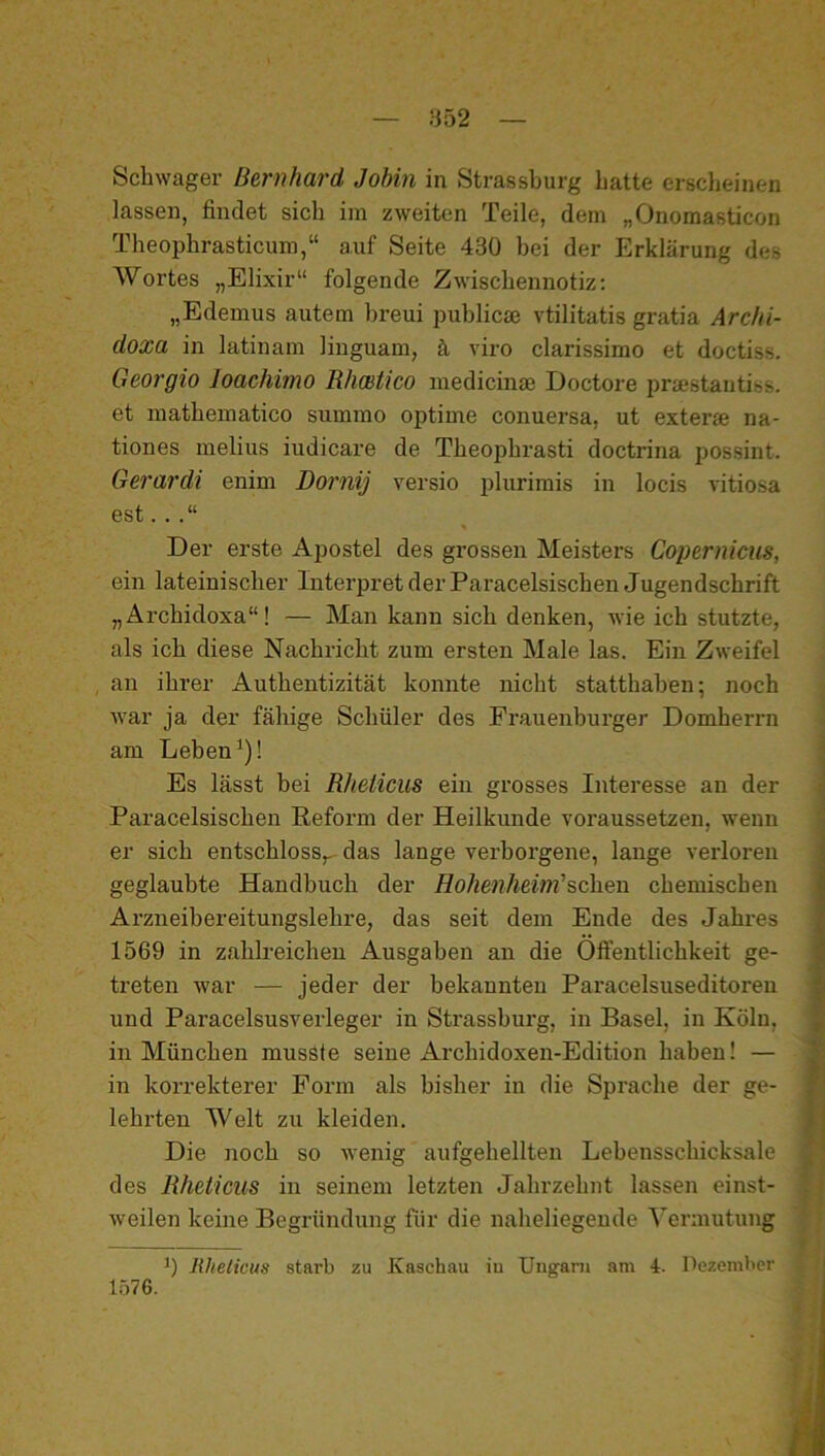 — HÖ2 — Schwager Bernhard Jobin in Strassburg hatte erscheinen lassen, findet sich im zweiten Teile, dem „Onomasticon Theophrasticum,“ auf Seite 430 bei der Erklärung des Wortes „Elixir“ folgende Zwischennotiz: „Edemus autem breui publicae vtilitatis gratia Archi- doxa in latinam liuguam, ä viro clarissimo et doctiss. Georgio loachimo Rhmtico medicinse Doctore praestautiss. et mathematico summo optime conuersa, ut exterae na- tiones melius iudicare de Theophrasti doctrina possint. Gerardi enim Dornij versio plurimis in locis vitiosa est. . Der erste Apostel des grossen Meisters Copernicus, ein lateinischer Interpret der Paracelsischen Jugendschrift „Ärchidoxa“! — Man kann sich denken, wie ich stutzte, als ich diese Nachricht zum ersten Male las. Ein Zweifel , an ihrer Authentizität konnte nicht statthaben; noch war ja der fähige Schüler des Frauenburger Domherrn am Leben ^)! Es lässt bei Rhelicus ein grosses Interesse an der Paracelsischen Reform der Heilkunde voraussetzen, wenn er sich entschloss,, das lange verborgene, lange verloren geglaubte Handbuch der HoJmiheim'sehen chemischen Arzneibereitungslehre, das seit dem Ende des Jahres 1569 in zahlreichen Ausgaben an die Oft’entlichkeit ge- treten war — jeder der bekannten Paracelsuseditnreu und Paracelsusverleger in Strasshurg, in Basel, in Köln, in München musste seine Archidoxen-Edition haben! — in korrekterer Form als bisher in die Sprache der ge- lehrten Welt zu kleiden. Die noch so wenig aufgehellten Lebensschicksale des Rhelicus in seinem letzten Jahrzehnt lassen einst- weilen keine Begründung für die naheliegende Yei’mutung 1) Rhelicus starb zu Kaschau iu Ungarn am 4. Pezemlier 1576.