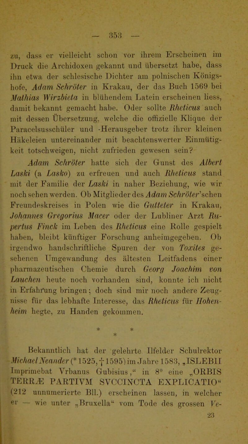 358 zu, (lass er vielleicht schon vor ihrem Erscheinen im Druck die Archidoxen gekannt und übersetzt habe, dass ihn etwa der schlesische Dichter am polnischen Königs- hofe, Adam Schröter in Krakau, der das Buch 1569 bei Mathias Wirzbieta in blühendem Latein erscheinen Hess, damit bekannt gemacht habe. Oder sollte Rheticus auch mit dessen Übersetzung, welche die offizielle Klique der Paracelsusschüler und -Herausgeber trotz ihrer kleinen Häkeleien untereinander mit beachtenswerter Einmütig- keit totschweigen, nicht zufrieden gewesen sein? Adam Schröter hatte sich der Gunst des Albert Laski (a Lasko) zu erfreuen und auch Rheticus stand mit der Familie der Laski in naher Beziehung, wie wir noch sehen w'erden. Ob Mitglieder des Jcfam Sc/i?’ö7e?’’schen Freundeskreises in Polen w'ie die Gutteter in Krakau, Johannes Gregorius Macer oder der Luhliner Arzt Rii- pertus Finck im Leben des Rheticus eine Rolle gespielt haben, bleibt künftiger Forschung anheimgegeben. Ob irgendwo handschriftliche Spuren der von Toxites ge- sehenen Umgewmndung des ältesten Leitfadens einer pharmazeutischen Chemie durch Georg Joachim von Lauchen heute noch vorhanden sind, konnte ich nicht in Erfahi'ung bringen •, doch sind mir noch andere Zeug- nisse für das lebhafte Interesse, das Rheticus für Hohen- heim hegte, zu Händen gekommen. * * * Bekanntlich hat der gelehrte Ilfeldnr Schulrektor .l//c/me/jYea/?rfer(* 1525, 1595Lm,Jahre 1583, „ISLEBII Imprimebat Vrbanus Gubisius,“ in S** eine „ORBIS TERRHi: PARTIVM SVCCINCTA EXPLICATIO“ (212 unnurnerierte Bll.) erscheinen lassen, in welcher er — wie unter „Bruxella“ vom Tode des grossen Ve- 23