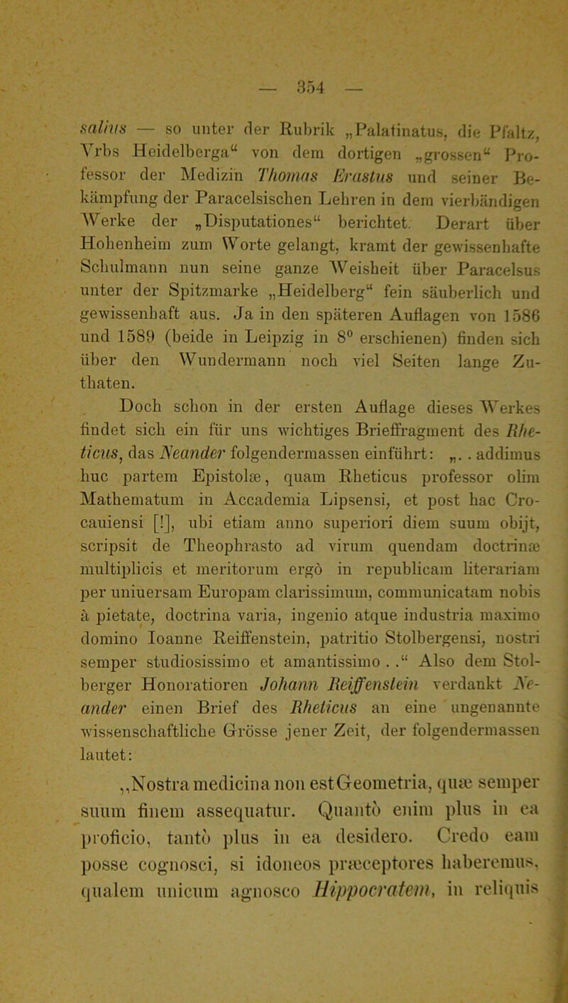 salhis — so unter der Riil)rik „Palatinatus, die Pfaltz, Yrbs Heidelberga“ von dem dortigen „grossen“ Pro- fessor der Medizin Thomas Erastus und seiner Be- kämpfung der Paracelsiscben Lehren in dem vierbändigen Werke der „Disputationes“ berichtet. Derart über Hohenheim zum Worte gelangt, kramt der gewissenhafte Schulmann nun seine ganze Weisheit über Paracelsus unter der Spitzmarke „Heidelberg“ fein säuberlich und gewissenhaft aus. Ja in den späteren Auflagen von 1586 und 1589 (beide in Leipzig in 8® erschienen) finden sich über den Wuudermann noch viel Seiten lange Zu- thaten. Doch schon in der ersten Auflage dieses Werkes findet sich ein für uns wichtiges Brieffragment des Rhe- ticus, das ISeander folgendermasseu einführt: . addimus huc partem Epistolse, quam Rheticus professor olim Mathematum iu Accademia Lipsensi, et post hac Cro- cauiensi [!], ubi etiara anno superiori diem suum obijt, scripsit de Theophrasto ad virum quendam doctrinm multiplicis et meritoruni ergo iu republicam literariam per uuiuersam Euroimm clarissimum, communicatam nobis ä pietate, doctrina varia, ingenio atque industi’ia maximo domino loanne Reiffenstein, patritio Stolbergensi, nostri semper studiosissimo et amantissimo . Also dem Stol- berger Honoratioren Johann Reiffenslein verdankt Ne- ander einen Brief des Rheticus an eine ungenannte wissenschaftliche Grösse jener Zeit, der folgendermasseu lautet: ,,Nostramedicina non estGeometria, qiun semper Simm finein assequatur. Qiiantu enim plus in ea proficio, tanto plus in ea clesiilero. Credo eam posse cognosci, si idoneos prieceptores haberemus, qualem unicum agnoseo Hippocratew, in reliquis