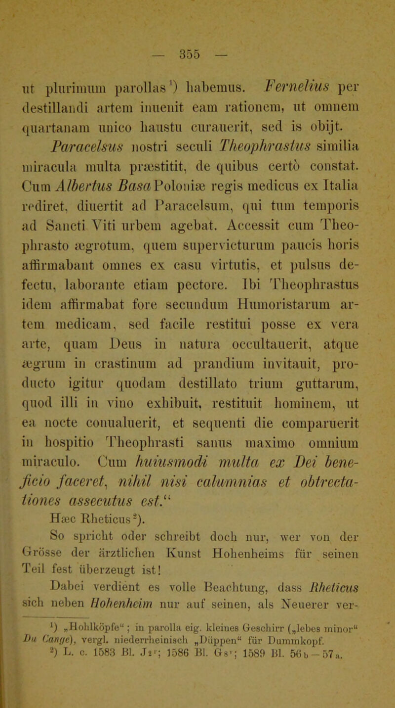 iit pliiriiimin parollasO liaberaus, Fernelius per destillaiicli artem iniieiiit eam rationeiii, nt omiiem quartanam unico lianstu curanerit, sed is obijt. Paracelsus nostri secnli Theophrastus similia niiracula miüta praistitit, de qnibns certb constat. Cum Albertus BasaVolouise regis medicns ex Italia rediret, diiiertit ad I’aracelsum, qni tum teinporis ad Sancti Viti urbem agebat. Accessit cum Theo- phrasto mgrotum, quem supervicturum paucis lioris affirmabaut omiies ex casu virtutis, et pulsus de- fectu, laboraiite etiam pectore. Ibi Theophrastus idem affirmabat fore secundum Humoristarum ar- tem medicam, sed facile restitui posse ex vera arte, quam Deus in natura occultauerit, atque ajgrum in crastinum ad prandium invitauit, pro- dncto igitur quodam destillato trium guttarum, quod illi in vino exliibuit, restituit hominem, ut ea nocte conualuerit, et sequenti die comparuerit in hospitio ddieophrasti sanus maximo omnium iniraculo. Cum huiusmodi multa ex Bei hene- ßcio faceret^ nihil nisi cahimnias et obtrecta- tiones assecutus estP Hsec Rlieticus*). So si)richt oder schreibt doch nur, wer von der Grösse der ärztlichen Kunst Hohenheims für seinen Teil fest überzeugt ist! Dabei verdient es volle Beachtung, dass Rheticus sich neben Hohenheim nur auf seinen, als Neuerer ver- „Holilköpfe“ ; in parolla eig. kleines üeschirr („lebes minor“ I>u Cani/e), vergl. niederrheinisch „Düppen“ für Duininkopf. 2) L. c. 1583 Bl. .I2r; jygG Bl. Gs^; 1589 Bl. 5(ib-57.i.