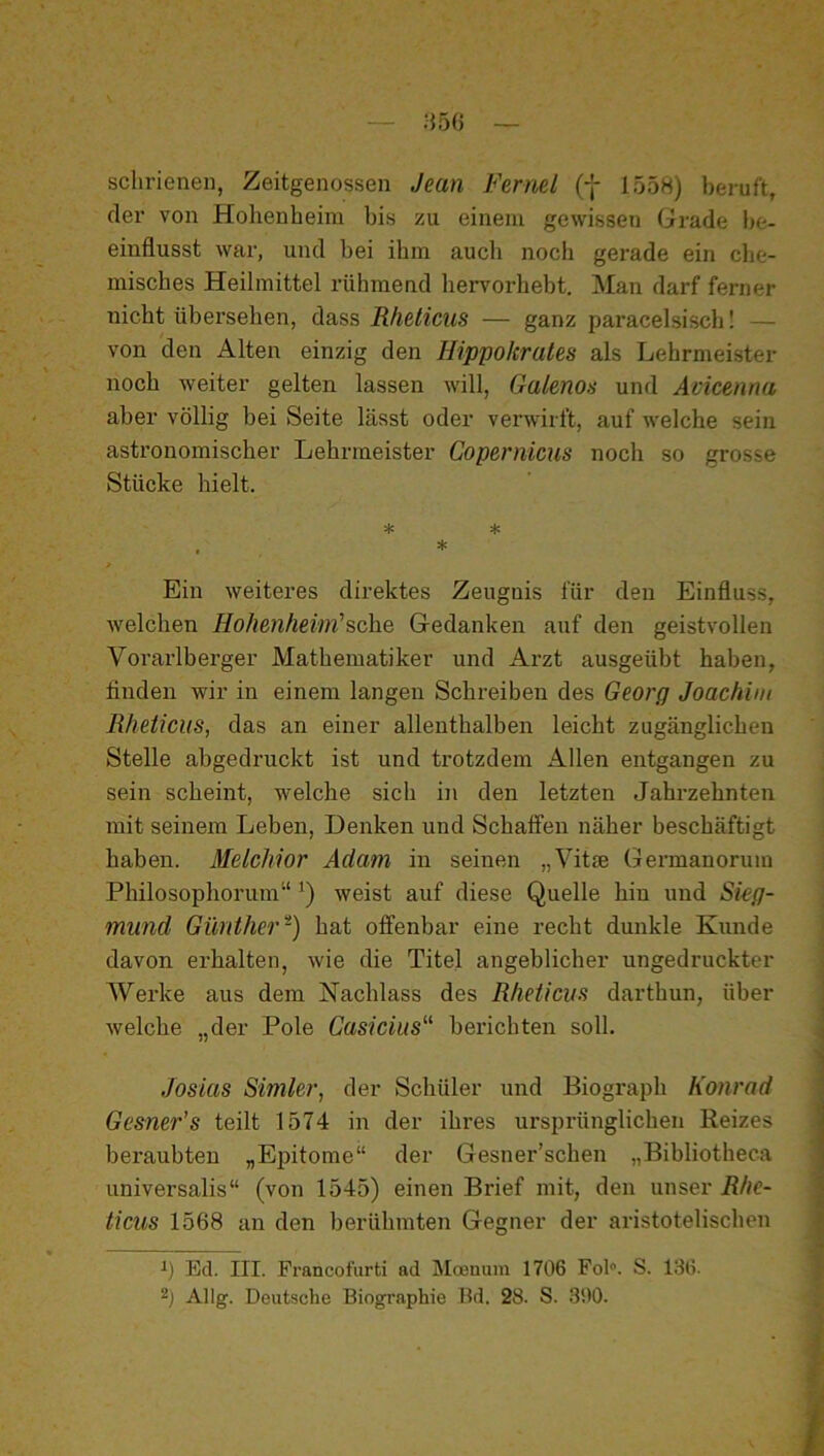 sclirienen, Zeitgenossen Jean Ferml (f 1558) beruft, der von Hohenheim bis zu einem gewissen Grade be- einflusst war, und bei ihm auch noch gerade ein che- misches Heilmittel rühmend hervorhebt. Man darf ferner nicht übersehen, dass Rheticus — ganz paracelsisch! — von den Alten einzig den Hippolcrales als Lehrmeister noch weiter gelten lassen will, Galenos und Amcenna aber völlig bei Seite lässt oder verwirft, auf welche sein astronomischer Lehrmeister Copemicus noch so grosse Stücke hielt. * * . * Ein weiteres direktes Zeugnis für den Einfluss, welchen Hohenheim'sehe Gedanken auf den geistvollen Vorarlberger Mathematiker und Arzt ausgeübt haben, finden wir in einem langen Schreiben des Georg Joachim Rheticus, das an einer allenthalben leicht zugänglichen Stelle abgedruckt ist und trotzdem Allen entgangen zu sein scheint, welche sich iji den letzten Jahrzehnten mit seinem Leben, Denken und Schalfen näher beschäftigt haben. Melchior Adam in seinen „Vit® Germanorum Philosophorum“ weist auf diese Quelle hin und Sieg- mund Günther-) hat offenbar eine recht dunkle Kunde ) davon erhalten, wie die Titel angeblicher ungedruckter j Werke aus dem Nachlass des Rheticus darthun, über welche „der Pole Casicius'^ berichten soll. Josias Simler, der Schüler und Biograph Konrad Gesner’s teilt 1574 in der ihres ursprünglichen Reizes beraubten „Epitome“ der Gesner’schen „Bibliotheca universalis“ (von 1545) einen Brief mit, den unser Rhc- ticus 1568 an den berühmten Gegner der aristotelischen Ed. III. Francofürti ad Moenum 1706 Fol. S. 136.